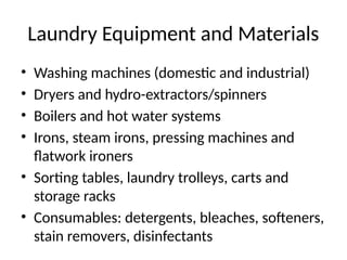 Laundry Equipment and Materials
• Washing machines (domestic and industrial)
• Dryers and hydro-extractors/spinners
• Boilers and hot water systems
• Irons, steam irons, pressing machines and
flatwork ironers
• Sorting tables, laundry trolleys, carts and
storage racks
• Consumables: detergents, bleaches, softeners,
stain removers, disinfectants
 