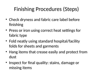 Finishing Procedures (Steps)
• Check dryness and fabric care label before
finishing
• Press or iron using correct heat settings for
fabric type
• Fold neatly using standard hospital/facility
folds for sheets and garments
• Hang items that crease easily and protect from
dust
• Inspect for final quality: stains, damage or
missing items
 