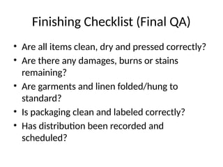 Finishing Checklist (Final QA)
• Are all items clean, dry and pressed correctly?
• Are there any damages, burns or stains
remaining?
• Are garments and linen folded/hung to
standard?
• Is packaging clean and labeled correctly?
• Has distribution been recorded and
scheduled?
 