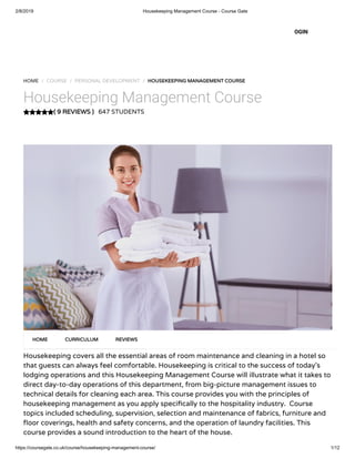 2/8/2019 Housekeeping Management Course - Course Gate
https://coursegate.co.uk/course/housekeeping-management-course/ 1/12
( 9 REVIEWS )( 9 REVIEWS )
HOME / COURSE / PERSONAL DEVELOPMENT / HOUSEKEEPING MANAGEMENT COURSEHOUSEKEEPING MANAGEMENT COURSE
Housekeeping Management Course
647 STUDENTS
Housekeeping covers all the essential areas of room maintenance and cleaning in a hotel so
that guests can always feel comfortable. Housekeeping is critical to the success of today’s
lodging operations and this Housekeeping Management Course will illustrate what it takes to
direct day-to-day operations of this department, from big-picture management issues to
technical details for cleaning each area. This course provides you with the principles of
housekeeping management as you apply speci cally to the hospitality industry.  Course
topics included scheduling, supervision, selection and maintenance of fabrics, furniture and
oor coverings, health and safety concerns, and the operation of laundry facilities. This
course provides a sound introduction to the heart of the house.
HOMEHOME CURRICULUMCURRICULUM REVIEWSREVIEWS
OGIN
 