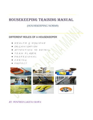HOUSEKEEPING TRAINING MANUAL
(HOUSEKEEPING NORMS)
DIFFERENT ROLES OF A HOUSEKEEPER
• H E A LT H & H YG I E N E
• OR G A N I SAT I ON
• AT T E N T I O N TO D E TA I L
• T E A M P L AYE R
• P R O F E S I O N A L
• C A R I N G
• P ROT E C T
BY: WINFRED LAKENA MAWA
 
