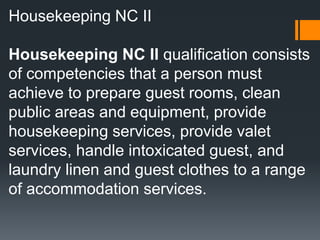 Housekeeping NC II
Housekeeping NC II qualification consists
of competencies that a person must
achieve to prepare guest rooms, clean
public areas and equipment, provide
housekeeping services, provide valet
services, handle intoxicated guest, and
laundry linen and guest clothes to a range
of accommodation services.
 