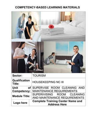 COMPETENCY-BASED LEARNING MATERIALS
Sector: TOURISM
Qualification
Title:
HOUSEKEEPING NC III
Unit of
Competency:
SUPERVISE ROOM CLEANING AND
MAINTENANCE REQUIREMENTS
Module Title:
SUPERIVISING ROOM CLEANING
AND MAINTENANCE REQUIREMENTS
Logo here
Complete Training Center Name and
Address Here
 