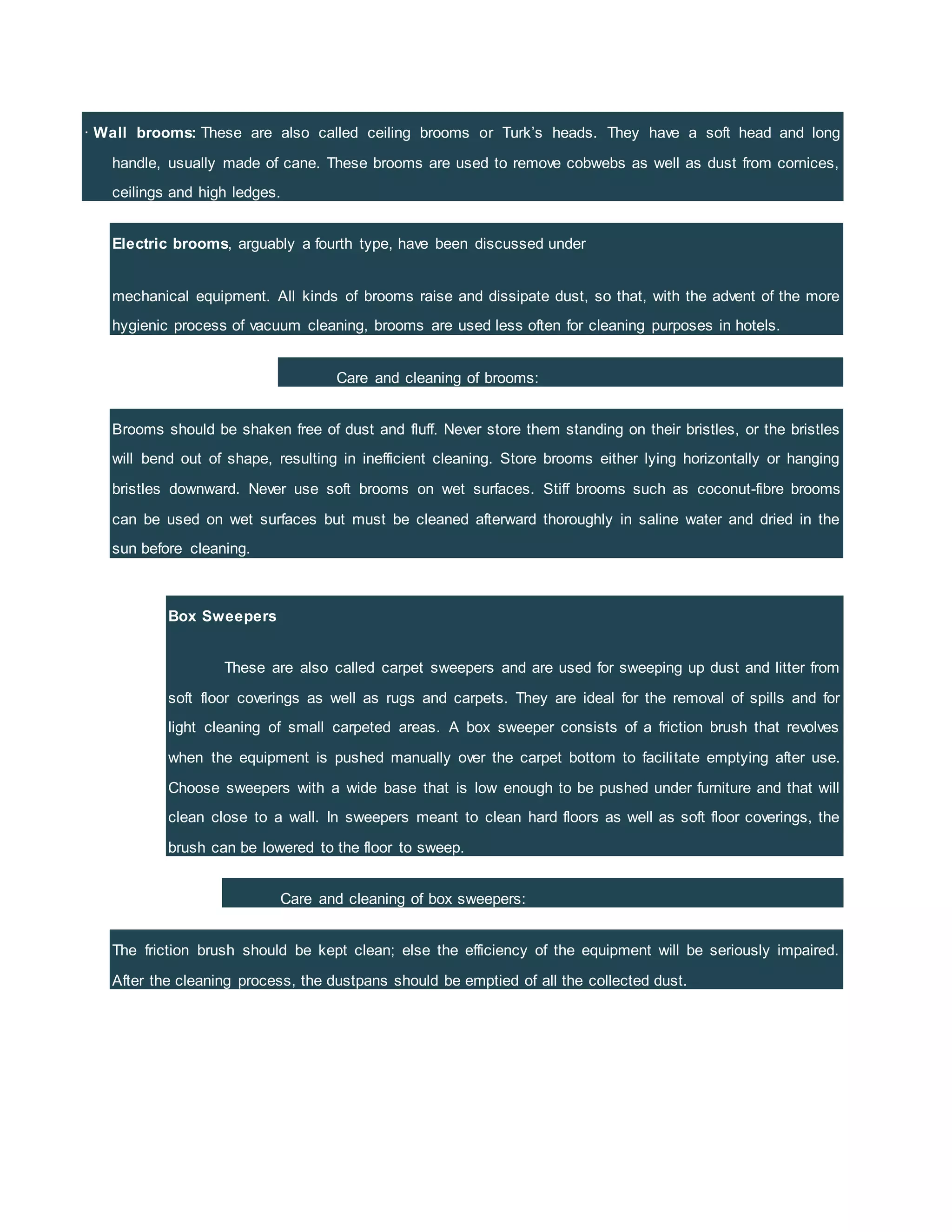 · Wall brooms: These are also called ceiling brooms or Turk’s heads. They have a soft head and long
handle, usually made of cane. These brooms are used to remove cobwebs as well as dust from cornices,
ceilings and high ledges.
Electric brooms, arguably a fourth type, have been discussed under
mechanical equipment. All kinds of brooms raise and dissipate dust, so that, with the advent of the more
hygienic process of vacuum cleaning, brooms are used less often for cleaning purposes in hotels.
Care and cleaning of brooms:
Brooms should be shaken free of dust and fluff. Never store them standing on their bristles, or the bristles
will bend out of shape, resulting in inefficient cleaning. Store brooms either lying horizontally or hanging
bristles downward. Never use soft brooms on wet surfaces. Stiff brooms such as coconut-fibre brooms
can be used on wet surfaces but must be cleaned afterward thoroughly in saline water and dried in the
sun before cleaning.
Box Sweepers
These are also called carpet sweepers and are used for sweeping up dust and litter from
soft floor coverings as well as rugs and carpets. They are ideal for the removal of spills and for
light cleaning of small carpeted areas. A box sweeper consists of a friction brush that revolves
when the equipment is pushed manually over the carpet bottom to facilitate emptying after use.
Choose sweepers with a wide base that is low enough to be pushed under furniture and that will
clean close to a wall. In sweepers meant to clean hard floors as well as soft floor coverings, the
brush can be lowered to the floor to sweep.
Care and cleaning of box sweepers:
The friction brush should be kept clean; else the efficiency of the equipment will be seriously impaired.
After the cleaning process, the dustpans should be emptied of all the collected dust.
 
