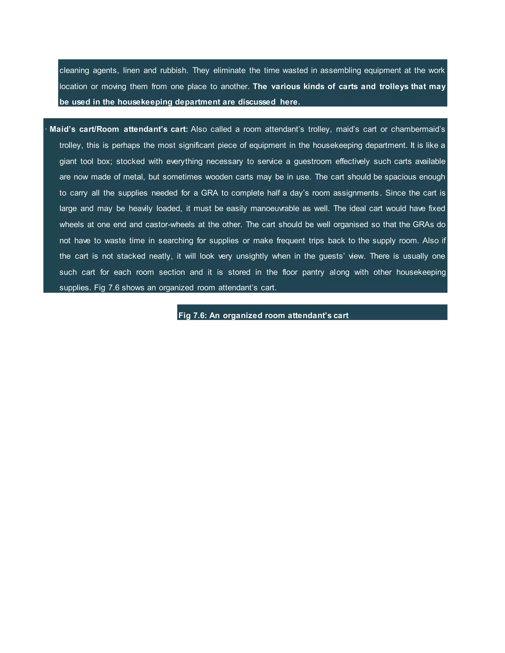 cleaning agents, linen and rubbish. They eliminate the time wasted in assembling equipment at the work
location or moving them from one place to another. The various kinds of carts and trolleys that may
be used in the housekeeping department are discussed here.
· Maid’s cart/Room attendant’s cart: Also called a room attendant’s trolley, maid’s cart or chambermaid’s
trolley, this is perhaps the most significant piece of equipment in the housekeeping department. It is like a
giant tool box; stocked with everything necessary to service a guestroom effectively such carts available
are now made of metal, but sometimes wooden carts may be in use. The cart should be spacious enough
to carry all the supplies needed for a GRA to complete half a day’s room assignments. Since the cart is
large and may be heavily loaded, it must be easily manoeuvrable as well. The ideal cart would have fixed
wheels at one end and castor-wheels at the other. The cart should be well organised so that the GRAs do
not have to waste time in searching for supplies or make frequent trips back to the supply room. Also if
the cart is not stacked neatly, it will look very unsightly when in the guests’ view. There is usually one
such cart for each room section and it is stored in the floor pantry along with other housekeeping
supplies. Fig 7.6 shows an organized room attendant’s cart.
Fig 7.6: An organized room attendant’s cart
 