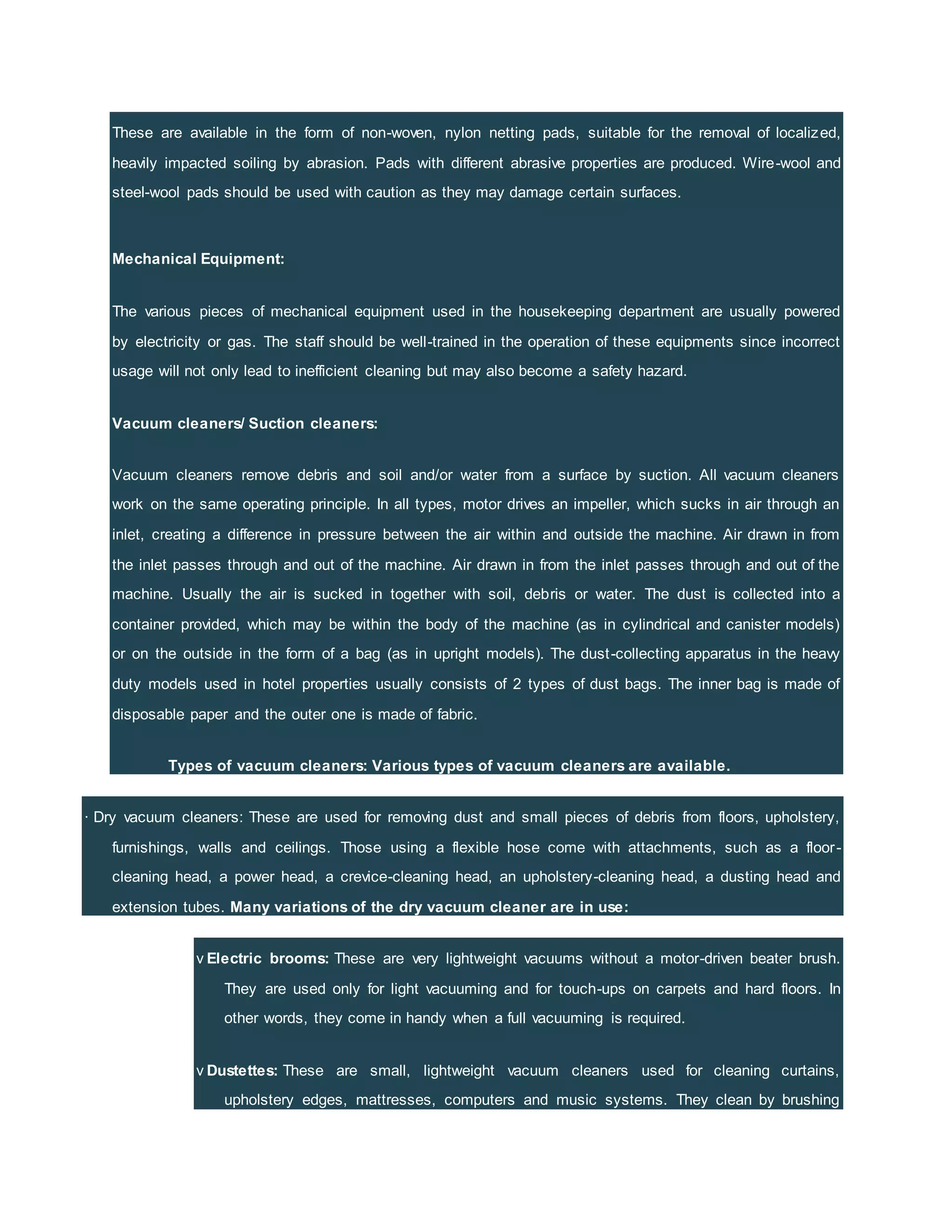 These are available in the form of non-woven, nylon netting pads, suitable for the removal of localized,
heavily impacted soiling by abrasion. Pads with different abrasive properties are produced. Wire-wool and
steel-wool pads should be used with caution as they may damage certain surfaces.
Mechanical Equipment:
The various pieces of mechanical equipment used in the housekeeping department are usually powered
by electricity or gas. The staff should be well-trained in the operation of these equipments since incorrect
usage will not only lead to inefficient cleaning but may also become a safety hazard.
Vacuum cleaners/ Suction cleaners:
Vacuum cleaners remove debris and soil and/or water from a surface by suction. All vacuum cleaners
work on the same operating principle. In all types, motor drives an impeller, which sucks in air through an
inlet, creating a difference in pressure between the air within and outside the machine. Air drawn in from
the inlet passes through and out of the machine. Air drawn in from the inlet passes through and out of the
machine. Usually the air is sucked in together with soil, debris or water. The dust is collected into a
container provided, which may be within the body of the machine (as in cylindrical and canister models)
or on the outside in the form of a bag (as in upright models). The dust-collecting apparatus in the heavy
duty models used in hotel properties usually consists of 2 types of dust bags. The inner bag is made of
disposable paper and the outer one is made of fabric.
Types of vacuum cleaners: Various types of vacuum cleaners are available.
· Dry vacuum cleaners: These are used for removing dust and small pieces of debris from floors, upholstery,
furnishings, walls and ceilings. Those using a flexible hose come with attachments, such as a floor-
cleaning head, a power head, a crevice-cleaning head, an upholstery-cleaning head, a dusting head and
extension tubes. Many variations of the dry vacuum cleaner are in use:
v Electric brooms: These are very lightweight vacuums without a motor-driven beater brush.
They are used only for light vacuuming and for touch-ups on carpets and hard floors. In
other words, they come in handy when a full vacuuming is required.
v Dustettes: These are small, lightweight vacuum cleaners used for cleaning curtains,
upholstery edges, mattresses, computers and music systems. They clean by brushing
 