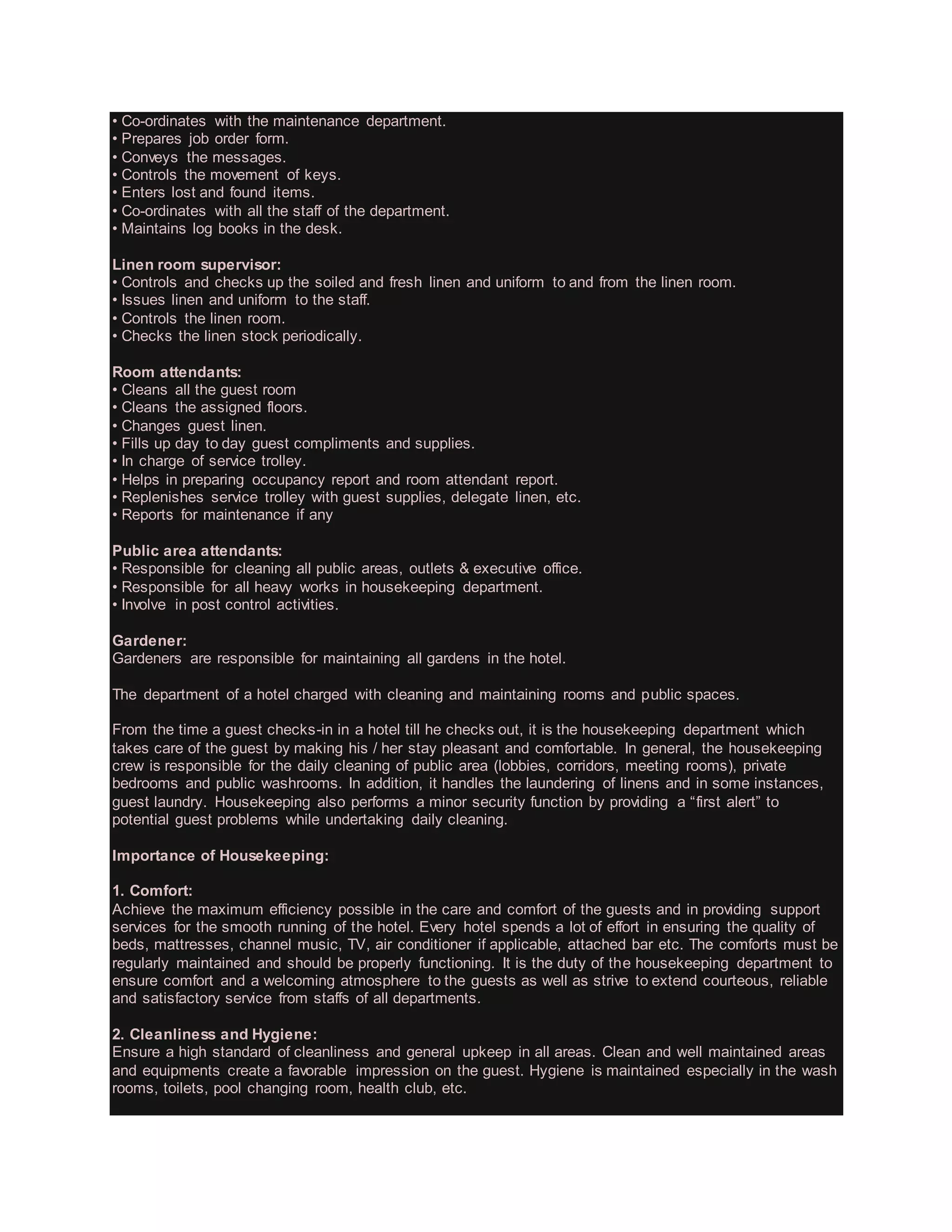 • Co-ordinates with the maintenance department.
• Prepares job order form.
• Conveys the messages.
• Controls the movement of keys.
• Enters lost and found items.
• Co-ordinates with all the staff of the department.
• Maintains log books in the desk.
Linen room supervisor:
• Controls and checks up the soiled and fresh linen and uniform to and from the linen room.
• Issues linen and uniform to the staff.
• Controls the linen room.
• Checks the linen stock periodically.
Room attendants:
• Cleans all the guest room
• Cleans the assigned floors.
• Changes guest linen.
• Fills up day to day guest compliments and supplies.
• In charge of service trolley.
• Helps in preparing occupancy report and room attendant report.
• Replenishes service trolley with guest supplies, delegate linen, etc.
• Reports for maintenance if any
Public area attendants:
• Responsible for cleaning all public areas, outlets & executive office.
• Responsible for all heavy works in housekeeping department.
• Involve in post control activities.
Gardener:
Gardeners are responsible for maintaining all gardens in the hotel.
The department of a hotel charged with cleaning and maintaining rooms and public spaces.
From the time a guest checks-in in a hotel till he checks out, it is the housekeeping department which
takes care of the guest by making his / her stay pleasant and comfortable. In general, the housekeeping
crew is responsible for the daily cleaning of public area (lobbies, corridors, meeting rooms), private
bedrooms and public washrooms. In addition, it handles the laundering of linens and in some instances,
guest laundry. Housekeeping also performs a minor security function by providing a “first alert” to
potential guest problems while undertaking daily cleaning.
Importance of Housekeeping:
1. Comfort:
Achieve the maximum efficiency possible in the care and comfort of the guests and in providing support
services for the smooth running of the hotel. Every hotel spends a lot of effort in ensuring the quality of
beds, mattresses, channel music, TV, air conditioner if applicable, attached bar etc. The comforts must be
regularly maintained and should be properly functioning. It is the duty of the housekeeping department to
ensure comfort and a welcoming atmosphere to the guests as well as strive to extend courteous, reliable
and satisfactory service from staffs of all departments.
2. Cleanliness and Hygiene:
Ensure a high standard of cleanliness and general upkeep in all areas. Clean and well maintained areas
and equipments create a favorable impression on the guest. Hygiene is maintained especially in the wash
rooms, toilets, pool changing room, health club, etc.
 