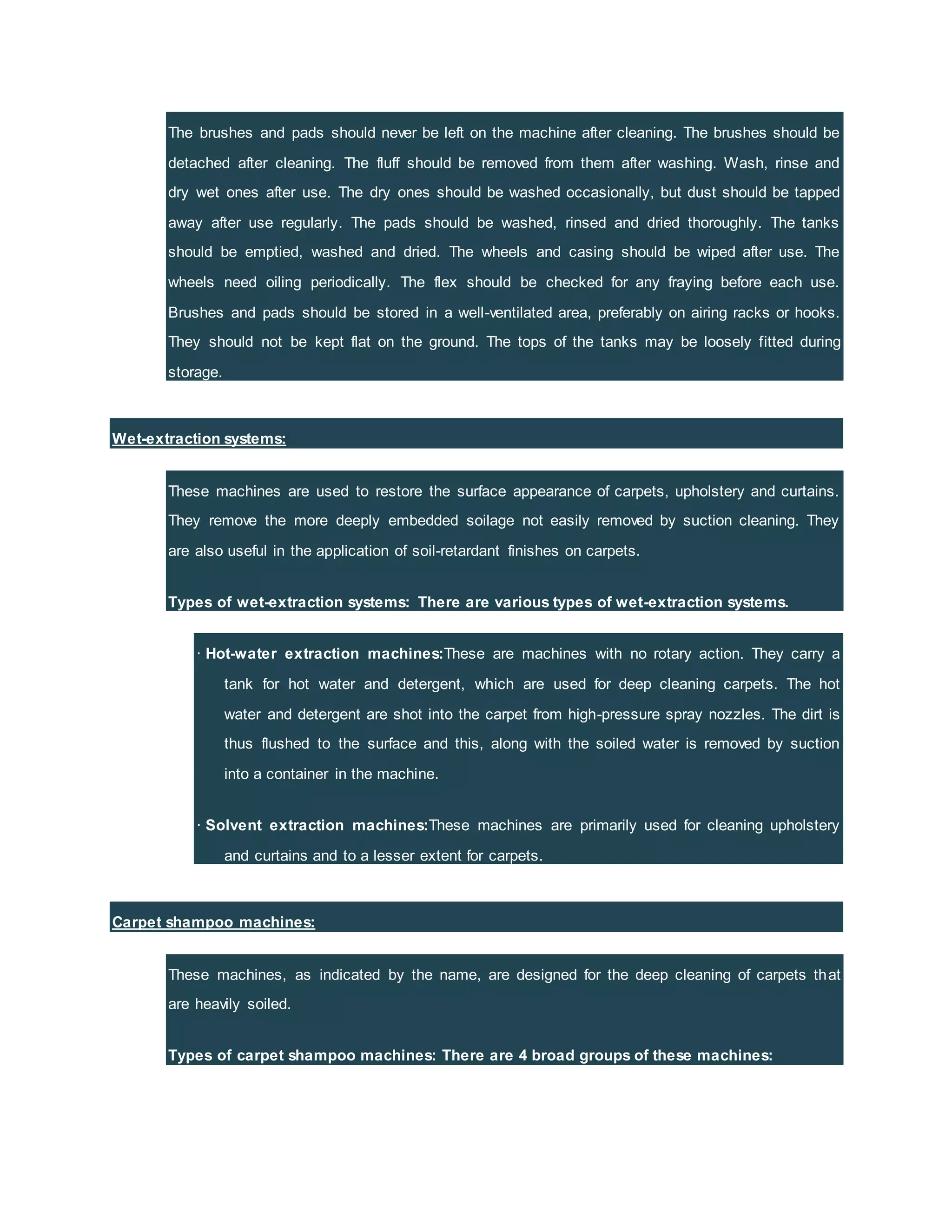 The brushes and pads should never be left on the machine after cleaning. The brushes should be
detached after cleaning. The fluff should be removed from them after washing. Wash, rinse and
dry wet ones after use. The dry ones should be washed occasionally, but dust should be tapped
away after use regularly. The pads should be washed, rinsed and dried thoroughly. The tanks
should be emptied, washed and dried. The wheels and casing should be wiped after use. The
wheels need oiling periodically. The flex should be checked for any fraying before each use.
Brushes and pads should be stored in a well-ventilated area, preferably on airing racks or hooks.
They should not be kept flat on the ground. The tops of the tanks may be loosely fitted during
storage.
Wet-extraction systems:
These machines are used to restore the surface appearance of carpets, upholstery and curtains.
They remove the more deeply embedded soilage not easily removed by suction cleaning. They
are also useful in the application of soil-retardant finishes on carpets.
Types of wet-extraction systems: There are various types of wet-extraction systems.
· Hot-water extraction machines:These are machines with no rotary action. They carry a
tank for hot water and detergent, which are used for deep cleaning carpets. The hot
water and detergent are shot into the carpet from high-pressure spray nozzles. The dirt is
thus flushed to the surface and this, along with the soiled water is removed by suction
into a container in the machine.
· Solvent extraction machines:These machines are primarily used for cleaning upholstery
and curtains and to a lesser extent for carpets.
Carpet shampoo machines:
These machines, as indicated by the name, are designed for the deep cleaning of carpets that
are heavily soiled.
Types of carpet shampoo machines: There are 4 broad groups of these machines:
 