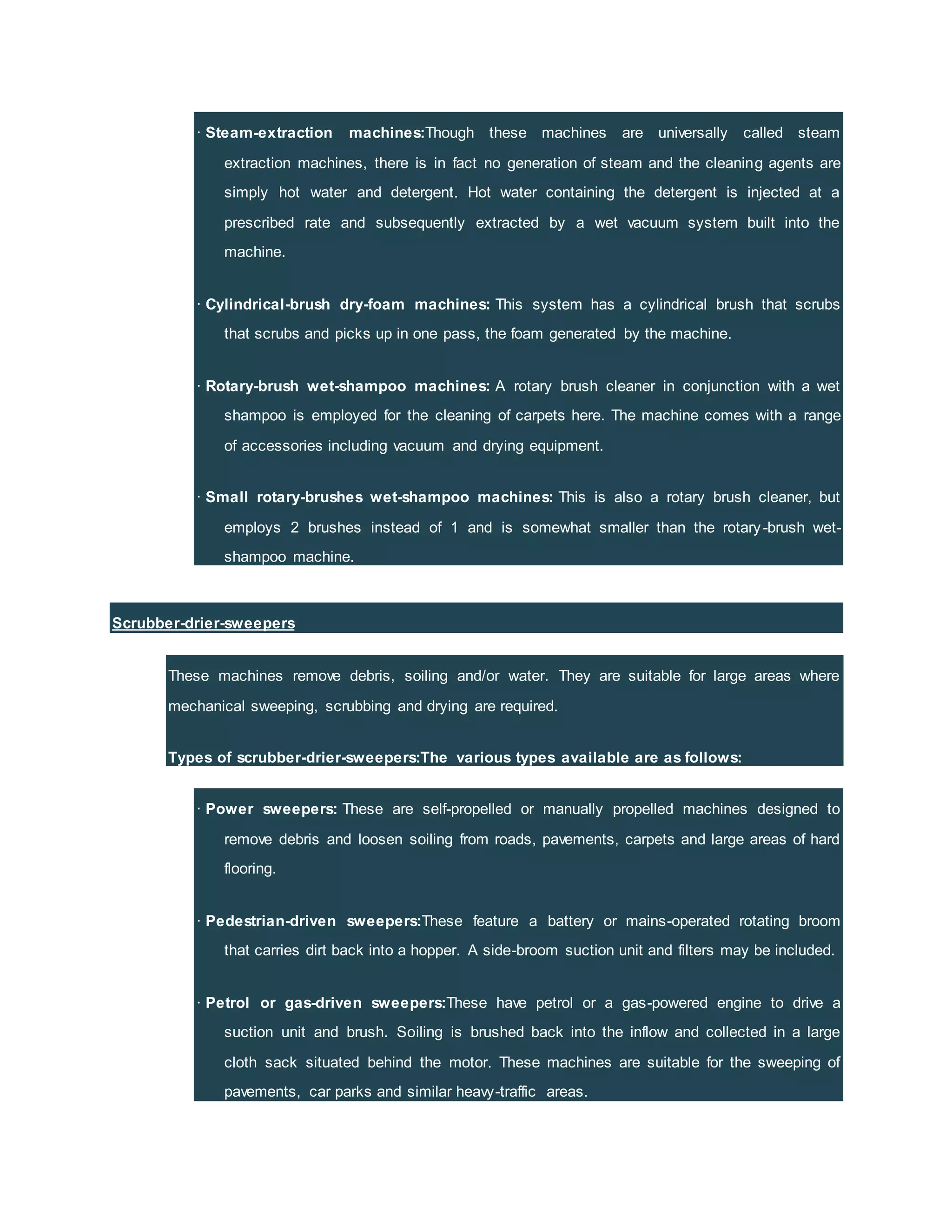 · Steam-extraction machines:Though these machines are universally called steam
extraction machines, there is in fact no generation of steam and the cleaning agents are
simply hot water and detergent. Hot water containing the detergent is injected at a
prescribed rate and subsequently extracted by a wet vacuum system built into the
machine.
· Cylindrical-brush dry-foam machines: This system has a cylindrical brush that scrubs
that scrubs and picks up in one pass, the foam generated by the machine.
· Rotary-brush wet-shampoo machines: A rotary brush cleaner in conjunction with a wet
shampoo is employed for the cleaning of carpets here. The machine comes with a range
of accessories including vacuum and drying equipment.
· Small rotary-brushes wet-shampoo machines: This is also a rotary brush cleaner, but
employs 2 brushes instead of 1 and is somewhat smaller than the rotary-brush wet-
shampoo machine.
Scrubber-drier-sweepers
These machines remove debris, soiling and/or water. They are suitable for large areas where
mechanical sweeping, scrubbing and drying are required.
Types of scrubber-drier-sweepers:The various types available are as follows:
· Power sweepers: These are self-propelled or manually propelled machines designed to
remove debris and loosen soiling from roads, pavements, carpets and large areas of hard
flooring.
· Pedestrian-driven sweepers:These feature a battery or mains-operated rotating broom
that carries dirt back into a hopper. A side-broom suction unit and filters may be included.
· Petrol or gas-driven sweepers:These have petrol or a gas-powered engine to drive a
suction unit and brush. Soiling is brushed back into the inflow and collected in a large
cloth sack situated behind the motor. These machines are suitable for the sweeping of
pavements, car parks and similar heavy-traffic areas.
 