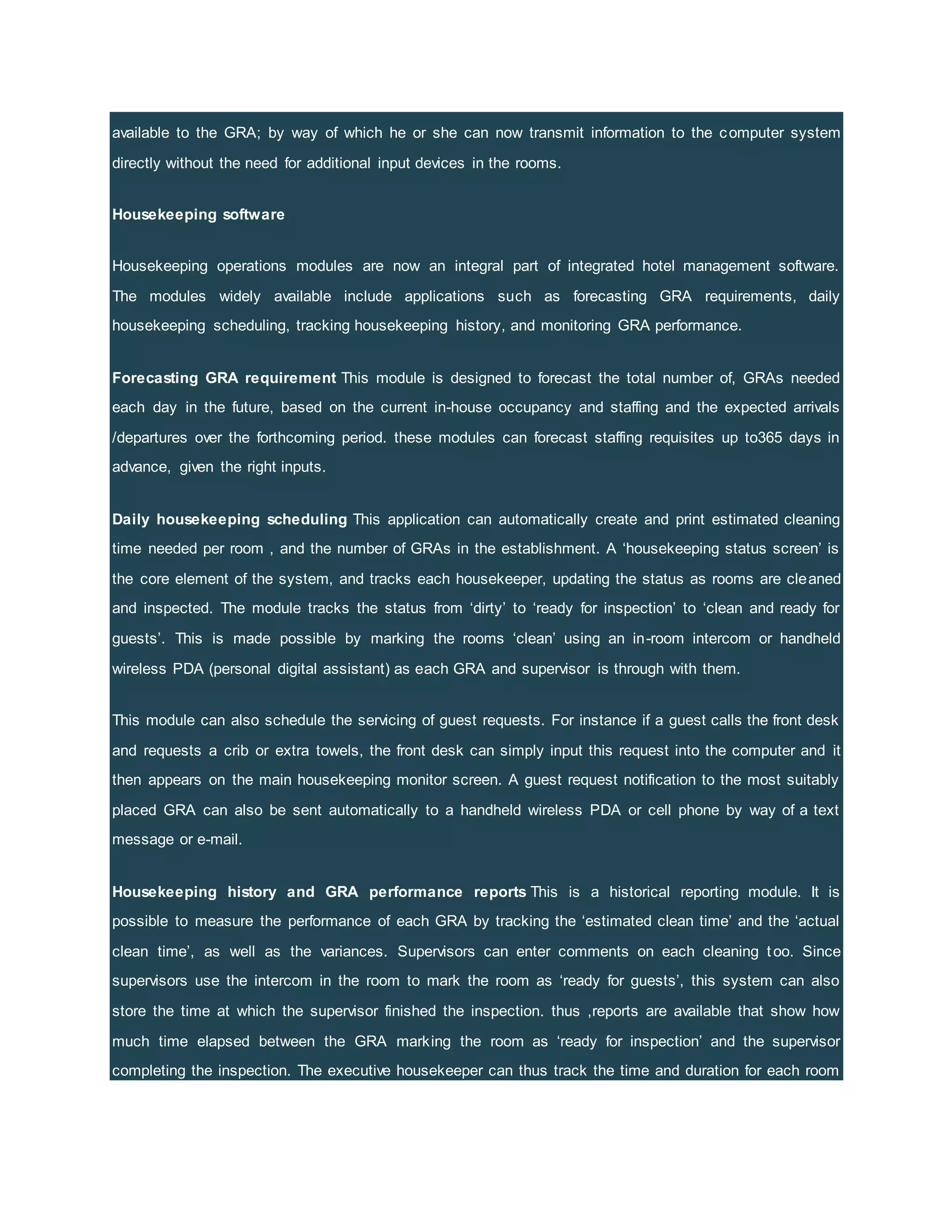 available to the GRA; by way of which he or she can now transmit information to the computer system
directly without the need for additional input devices in the rooms.
Housekeeping software
Housekeeping operations modules are now an integral part of integrated hotel management software.
The modules widely available include applications such as forecasting GRA requirements, daily
housekeeping scheduling, tracking housekeeping history, and monitoring GRA performance.
Forecasting GRA requirement This module is designed to forecast the total number of, GRAs needed
each day in the future, based on the current in-house occupancy and staffing and the expected arrivals
/departures over the forthcoming period. these modules can forecast staffing requisites up to365 days in
advance, given the right inputs.
Daily housekeeping scheduling This application can automatically create and print estimated cleaning
time needed per room , and the number of GRAs in the establishment. A ‘housekeeping status screen’ is
the core element of the system, and tracks each housekeeper, updating the status as rooms are cleaned
and inspected. The module tracks the status from ‘dirty’ to ‘ready for inspection’ to ‘clean and ready for
guests’. This is made possible by marking the rooms ‘clean’ using an in-room intercom or handheld
wireless PDA (personal digital assistant) as each GRA and supervisor is through with them.
This module can also schedule the servicing of guest requests. For instance if a guest calls the front desk
and requests a crib or extra towels, the front desk can simply input this request into the computer and it
then appears on the main housekeeping monitor screen. A guest request notification to the most suitably
placed GRA can also be sent automatically to a handheld wireless PDA or cell phone by way of a text
message or e-mail.
Housekeeping history and GRA performance reports This is a historical reporting module. It is
possible to measure the performance of each GRA by tracking the ‘estimated clean time’ and the ‘actual
clean time’, as well as the variances. Supervisors can enter comments on each cleaning too. Since
supervisors use the intercom in the room to mark the room as ‘ready for guests’, this system can also
store the time at which the supervisor finished the inspection. thus ,reports are available that show how
much time elapsed between the GRA marking the room as ‘ready for inspection’ and the supervisor
completing the inspection. The executive housekeeper can thus track the time and duration for each room
 