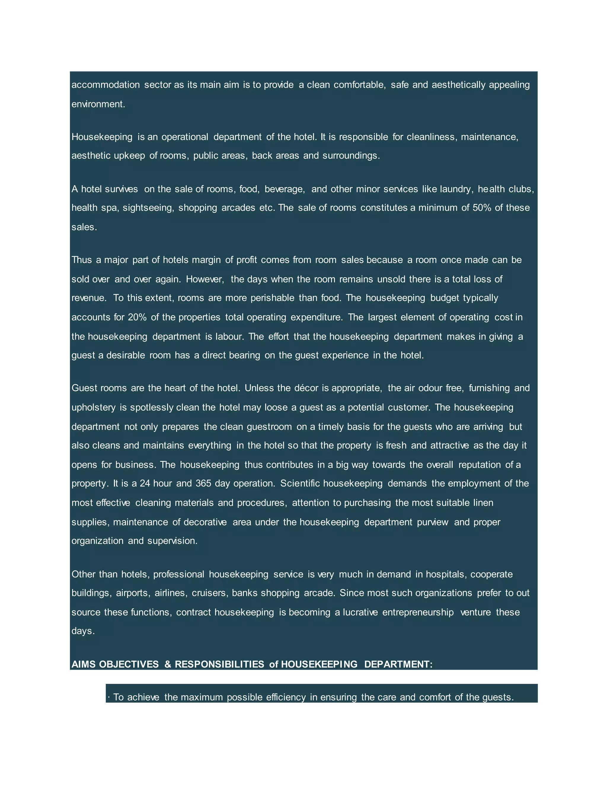 accommodation sector as its main aim is to provide a clean comfortable, safe and aesthetically appealing
environment.
Housekeeping is an operational department of the hotel. It is responsible for cleanliness, maintenance,
aesthetic upkeep of rooms, public areas, back areas and surroundings.
A hotel survives on the sale of rooms, food, beverage, and other minor services like laundry, health clubs,
health spa, sightseeing, shopping arcades etc. The sale of rooms constitutes a minimum of 50% of these
sales.
Thus a major part of hotels margin of profit comes from room sales because a room once made can be
sold over and over again. However, the days when the room remains unsold there is a total loss of
revenue. To this extent, rooms are more perishable than food. The housekeeping budget typically
accounts for 20% of the properties total operating expenditure. The largest element of operating cost in
the housekeeping department is labour. The effort that the housekeeping department makes in giving a
guest a desirable room has a direct bearing on the guest experience in the hotel.
Guest rooms are the heart of the hotel. Unless the décor is appropriate, the air odour free, furnishing and
upholstery is spotlessly clean the hotel may loose a guest as a potential customer. The housekeeping
department not only prepares the clean guestroom on a timely basis for the guests who are arriving but
also cleans and maintains everything in the hotel so that the property is fresh and attractive as the day it
opens for business. The housekeeping thus contributes in a big way towards the overall reputation of a
property. It is a 24 hour and 365 day operation. Scientific housekeeping demands the employment of the
most effective cleaning materials and procedures, attention to purchasing the most suitable linen
supplies, maintenance of decorative area under the housekeeping department purview and proper
organization and supervision.
Other than hotels, professional housekeeping service is very much in demand in hospitals, cooperate
buildings, airports, airlines, cruisers, banks shopping arcade. Since most such organizations prefer to out
source these functions, contract housekeeping is becoming a lucrative entrepreneurship venture these
days.
AIMS OBJECTIVES & RESPONSIBILITIES of HOUSEKEEPING DEPARTMENT:
· To achieve the maximum possible efficiency in ensuring the care and comfort of the guests.
 