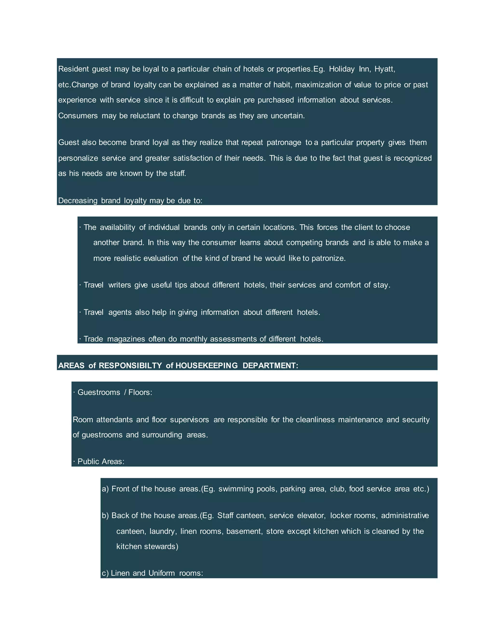 Resident guest may be loyal to a particular chain of hotels or properties.Eg. Holiday Inn, Hyatt,
etc.Change of brand loyalty can be explained as a matter of habit, maximization of value to price or past
experience with service since it is difficult to explain pre purchased information about services.
Consumers may be reluctant to change brands as they are uncertain.
Guest also become brand loyal as they realize that repeat patronage to a particular property gives them
personalize service and greater satisfaction of their needs. This is due to the fact that guest is recognized
as his needs are known by the staff.
Decreasing brand loyalty may be due to:
· The availability of individual brands only in certain locations. This forces the client to choose
another brand. In this way the consumer learns about competing brands and is able to make a
more realistic evaluation of the kind of brand he would like to patronize.
· Travel writers give useful tips about different hotels, their services and comfort of stay.
· Travel agents also help in giving information about different hotels.
· Trade magazines often do monthly assessments of different hotels.
AREAS of RESPONSIBILTY of HOUSEKEEPING DEPARTMENT:
· Guestrooms / Floors:
Room attendants and floor supervisors are responsible for the cleanliness maintenance and security
of guestrooms and surrounding areas.
· Public Areas:
a) Front of the house areas.(Eg. swimming pools, parking area, club, food service area etc.)
b) Back of the house areas.(Eg. Staff canteen, service elevator, locker rooms, administrative
canteen, laundry, linen rooms, basement, store except kitchen which is cleaned by the
kitchen stewards)
c) Linen and Uniform rooms:
 