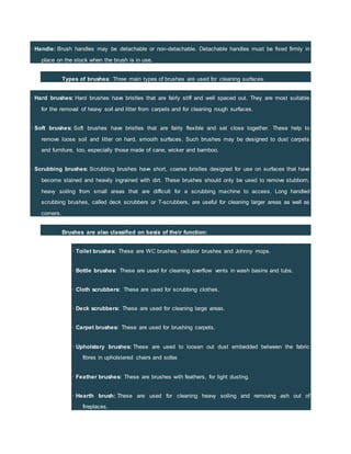 · Handle: Brush handles may be detachable or non-detachable. Detachable handles must be fixed firmly in
place on the stock when the brush is in use.
Types of brushes: Three main types of brushes are used for cleaning surfaces.
· Hard brushes: Hard brushes have bristles that are fairly stiff and well spaced out. They are most suitable
for the removal of heavy soil and litter from carpets and for cleaning rough surfaces.
· Soft brushes: Soft brushes have bristles that are fairly flexible and set close together. These help to
remove loose soil and litter on hard, smooth surfaces. Such brushes may be designed to dust carpets
and furniture, too, especially those made of cane, wicker and bamboo.
· Scrubbing brushes: Scrubbing brushes have short, coarse bristles designed for use on surfaces that have
become stained and heavily ingrained with dirt. These brushes should only be used to remove stubborn,
heavy soiling from small areas that are difficult for a scrubbing machine to access. Long handled
scrubbing brushes, called deck scrubbers or T-scrubbers, are useful for cleaning larger areas as well as
corners.
Brushes are also classified on basis of their function:
· Toilet brushes: These are WC brushes, radiator brushes and Johnny mops.
· Bottle brushes: These are used for cleaning overflow vents in wash basins and tubs.
· Cloth scrubbers: These are used for scrubbing clothes.
· Deck scrubbers: These are used for cleaning large areas.
· Carpet brushes: These are used for brushing carpets.
· Upholstery brushes: These are used to loosen out dust embedded between the fabric
fibres in upholstered chairs and sofas
· Feather brushes: These are brushes with feathers, for light dusting.
· Hearth brush: These are used for cleaning heavy soiling and removing ash out of
fireplaces.
 