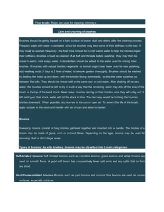 · Flue brush: These are used for cleaning chimneys.
Care and cleaning of brushes:
Brushes should be gently tapped on a hard surface to loosen dust and debris after the cleaning process.
Frequent wash with water is avoidable since the brushes may lose some of their stiffness in this way. If
they must be washed frequently, the final rinse should be in cold saline water to help the bristles regain
their stiffness. Brushes should be cleaned of all fluff and threads before washing. They may then be
rinsed in warm, mild soapy water. A disinfectant should be added to the water used for rinsing toilet
brushes. If brushes with natural bristles (vegetable or animal origin) have been used for wax polishing,
add washing soda (1 tbsp to 2 litres of water) to remove grease thoroughly. Brushes should be washed
by beating the head up and down, with the bristles facing downwards, so that the water splashes up
between the tufts. They should be rinsed well in the same way in cold water. After shaking off excess
water, the brushes should be left to dry in such a way that the remaining water may drip off the side of the
brush or the top of the head stock. Never leave brushes resting on their bristles, else they will splay out; if
left resting on their stock, water will rot the stock in time. The best way would be to hang the brushes
bristles downward. When possible, dry brushes in the sun or open air. To extend the life of the brush,
apply lacquer to the stock and handle with an oil-can and allow to harden.
Brooms
Sweeping brooms consist of long bristles gathered together and inserted into a handle. The bristles of a
broom may be made of grass, corn or coconut fibres. Depending on the type, brooms may be used for
removing dust or dirt in large areas.
Types of brooms: As with brushes, brooms may be classified into 3 main categories:
· Soft-bristled brooms: Soft bristled brooms such as corn-fibre brooms, grass brooms and whisk brooms are
used on smooth floors. A good soft broom has comparatively fewer split ends and any splits that do form
are short.
· Hard/Coarse-bristled brooms: Brooms such as yard brooms and coconut fibre brooms are used on course
surfaces, especially outdoors.
 