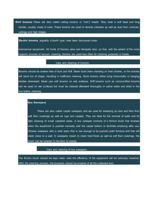 · Wall brooms: These are also called ceiling brooms or Turk’s heads. They have a soft head and long
handle, usually made of cane. These brooms are used to remove cobwebs as well as dust from cornices,
ceilings and high ledges.
Electric brooms, arguably a fourth type, have been discussed under
mechanical equipment. All kinds of brooms raise and dissipate dust, so that, with the advent of the more
hygienic process of vacuum cleaning, brooms are used less often for cleaning purposes in hotels.
Care and cleaning of brooms:
Brooms should be shaken free of dust and fluff. Never store them standing on their bristles, or the bristles
will bend out of shape, resulting in inefficient cleaning. Store brooms either lying horizontally or hanging
bristles downward. Never use soft brooms on wet surfaces. Stiff brooms such as coconut-fibre brooms
can be used on wet surfaces but must be cleaned afterward thoroughly in saline water and dried in the
sun before cleaning.
Box Sweepers
These are also called carpet sweepers and are used for sweeping up dust and litter from
soft floor coverings as well as rugs and carpets. They are ideal for the removal of spills and for
light cleaning of small carpeted areas. A box sweeper consists of a friction brush that revolves
when the equipment is pushed manually over the carpet bottom to facilitate emptying after use.
Choose sweepers with a wide base that is low enough to be pushed under furniture and that will
clean close to a wall. In sweepers meant to clean hard floors as well as soft floor coverings, the
brush can be lowered to the floor to sweep.
Care and cleaning of box sweepers:
The friction brush should be kept clean; else the efficiency of the equipment will be seriously impaired.
After the cleaning process, the dustpans should be emptied of all the collected dust.
 