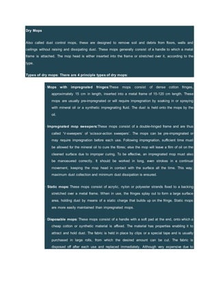 Dry Mops
Also called dust control mops, these are designed to remove soil and debris from floors, walls and
ceilings without raising and dissipating dust. These mops generally consist of a handle to which a metal
frame is attached. The mop head is either inserted into the frame or stretched over it, according to the
type.
Types of dry mops: There are 4 principle types of dry mops:
· Mops with impregnated fringes:These mops consist of dense cotton fringes,
approximately 15 cm in length, inserted into a metal frame of 15-120 cm length. These
mops are usually pre-impregnated or will require impregnation by soaking in or spraying
with mineral oil or a synthetic impregnating fluid. The dust is held onto the mops by the
oil.
· Impregnated mop sweepers:These mops consist of a double-hinged frame and are thus
called ‘V-sweepers’ of ‘scissor-action sweepers’. The mops can be pre-impregnated or
may require impregnation before each use. Following impregnation, sufficient time must
be allowed for the mineral oil to cure the fibres; else the mop will leave a film of oil on the
cleaned surface due to improper curing. To be effective, an impregnated mop must also
be manoeuvred correctly. It should be worked in long, even strokes in a continual
movement, keeping the mop head in contact with the surface all the time. This way,
maximum dust collection and minimum dust dissipation is ensured.
· Static mops: These mops consist of acrylic, nylon or polyester strands fixed to a backing
stretched over a metal frame. When in use, the fringes splay out to form a large surface
area, holding dust by means of a static charge that builds up on the fringe. Static mops
are more easily maintained than impregnated mops.
· Disposable mops: These mops consist of a handle with a soft pad at the end, onto which a
cheap cotton or synthetic material is affixed. The material has properties enabling it to
attract and hold dust. The fabric is held in place by clips or a special tape and is usually
purchased in large rolls, from which the desired amount can be cut. The fabric is
disposed off after each use and replaced immediately. Although very expensive due to
 