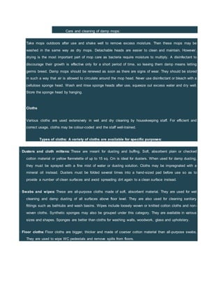 Care and cleaning of damp mops:
Take mops outdoors after use and shake well to remove excess moisture. Then these mops may be
washed in the same way as dry mops. Detachable heads are easier to clean and maintain. However,
drying is the most important part of mop care as bacteria require moisture to multiply. A disinfectant to
discourage their growth is effective only for a short period of time, so leaving them damp means letting
germs breed. Damp mops should be renewed as soon as there are signs of wear. They should be stored
in such a way that air is allowed to circulate around the mop head. Never use disinfectant or bleach with a
cellulose sponge head. Wash and rinse sponge heads after use, squeeze out excess water and dry well.
Store the sponge head by hanging.
Cloths
Various cloths are used extensively in wet and dry cleaning by housekeeping staff. For efficient and
correct usage, cloths may be colour-coded and the staff well-trained.
Types of cloths: A variety of cloths are available for specific purposes:
· Dusters and cloth mittens: These are meant for dusting and buffing. Soft, absorbent plain or checked
cotton material or yellow flannelette of up to 15 sq. Cm is ideal for dusters. When used for damp dusting,
they must be sprayed with a fine mist of water or dusting solution. Cloths may be impregnated with a
mineral oil instead. Dusters must be folded several times into a hand-sized pad before use so as to
provide a number of clean surfaces and avoid spreading dirt again to a clean surface instead.
· Swabs and wipes: These are all-purpose cloths made of soft, absorbent material. They are used for wet
cleaning and damp dusting of all surfaces above floor level. They are also used for cleaning sanitary
fittings such as bathtubs and wash basins. Wipes include loosely woven or knitted cotton cloths and non-
woven cloths. Synthetic sponges may also be grouped under this category. They are available in various
sizes and shapes. Sponges are better than cloths for washing walls, woodwork, glass and upholstery.
· Floor cloths: Floor cloths are bigger, thicker and made of coarser cotton material than all-purpose swabs.
They are used to wipe WC pedestals and remove spills from floors.
 