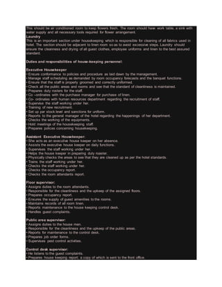 This should be air conditioned room to keep flowers fresh. The room should have work table, a sink with
water supply and all necessary tools required for flower arrangement.
Laundry
This is an important section under housekeeping which is responsible for cleaning of all fabrics used in
hotel. The section should be adjacent to linen room so as to avoid excessive steps. Laundry should
ensure the cleanness and drying of all guest clothes, employee uniforms and linen to the best assured
standard.
Duties and responsibilities of house-keeping personnel:
Executive Housekeeper
• Ensure conformance to policies and procedure as laid dawn by the management.
• Manage staff scheduling as demanded by room occupancy forecasts and the banquet functions.
• Ensure that the staff is properly groomed and correctly uniformed.
• Check all the public areas and rooms and see that the standard of cleanliness is maintained.
• Prepares duty rosters for the staff.
• Co –ordinates with the purchase manager for purchase of linen.
• Co- ordinates with human resources department regarding the recruitment of staff.
• Supervise the staff working under her.
• Training of new recruitment.
• Set up par stock level and sanctions for uniform.
• Reports to the general manager of the hotel regarding the happenings of her department.
• Checks the working of the equipments.
• Hold meetings of the housekeeping staff.
• Prepares polices concerning housekeeping.
Assistant Executive Housekeeper:
• She acts as an executive house keeper on her absence.
• Assists the executive house keeper on daily functions.
• Supervises the staff working under her.
• Helps the house keeper in preparing duty roaster.
• Physically checks the areas to see that they are cleaned up as per the hotel standards.
• Trains the staff working under her.
• Checks the staff working under her.
• Checks the occupancy report.
• Checks the room attendants report.
Floor supervisor:
• Assigns duties to the room attendants.
• Responsible for the cleanliness and the upkeep of the assigned floors.
• Prepares occupancy report.
• Ensures the supply of guest amenities to the rooms.
• Maintains records of all room linen.
• Reports maintenance to the house keeping control desk.
• Handles guest complaints.
Public area supervisor:
• Assigns duties to the house men.
• Responsible for the cleanliness and the upkeep of the public areas.
• Reports for maintenance to the control desk.
• Prepares job order forms.
• Supervises pest control activities.
Control desk supervisor:
• He listens to the guest complaints.
• Prepares house keeping report; a copy of which is sent to the front office.
 