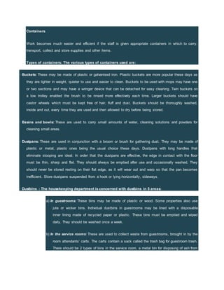 Containers
Work becomes much easier and efficient if the staff is given appropriate containers in which to carry,
transport, collect and store supplies and other items.
Types of containers: The various types of containers used are:
· Buckets: These may be made of plastic or galvanised iron. Plastic buckets are more popular these days as
they are lighter in weight, quieter to use and easier to clean. Buckets to be used with mops may have one
or two sections and may have a wringer device that can be detached for easy cleaning. Twin buckets on
a low trolley enabled the brush to be rinsed more effectively each time. Larger buckets should have
castor wheels which must be kept free of hair, fluff and dust. Buckets should be thoroughly washed,
inside and out, every time they are used and then allowed to dry before being stored.
· Basins and bowls: These are used to carry small amounts of water, cleaning solutions and powders for
cleaning small areas.
· Dustpans: These are used in conjunction with a broom or brush for gathering dust. They may be made of
plastic or metal, plastic ones being the usual choice these days. Dustpans with long handles that
eliminate stooping are ideal. In order that the dustpans are effective, the edge in contact with the floor
must be thin, sharp and flat. They should always be emptied after use and occasionally washed. They
should never be stored resting on their flat edge, as it will wear out and warp so that the pan becomes
inefficient. Store dustpans suspended from a hook or lying horizontally, sideways.
· Dustbins : The housekeeping department is concerned with dustbins in 5 areas:
a) In guestrooms: These bins may be made of plastic or wood. Some properties also use
jute or wicker bins. Individual dustbins in guestrooms may be lined with a disposable
inner lining made of recycled paper or plastic. These bins must be emptied and wiped
daily. They should be washed once a week.
b) In the service rooms: These are used to collect waste from guestrooms, brought in by the
room attendants’ carts. The carts contain a sack called the trash bag for guestroom trash.
There should be 2 types of bins in the service room, a metal bin for disposing of ash from
 