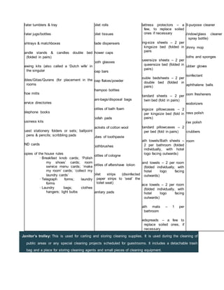 · Janitor’s trolley: This is used for carting and storing cleaning supplies. It is used during the cleaning of
public areas or any special cleaning projects scheduled for guestrooms. It includes a detachable trash
bag and a place for storing cleaning agents and small pieces of cleaning equipment.
· Water tumblers & tray
· Water jugs/bottles
· Ashtrays & matchboxes
· Candle stands & candles double bed
(folded in pairs)
· Sewing kits (also called a ‘Dutch wife’ in
the singular
· Bibles/Gitas/Qurans (for placement in the
rooms
· Shoe mitts
· Service directories
· Telephone books
· Business kits
· Guest stationery folders or sets; ballpoint
pens & pencils; scribbling pads
· DND cards
· Copies of the house rules
· Breakfast knob cards; ‘Polish
my shoes’ cards; room
service menu cards; ‘make
my room’ cards; ‘collect my
laundry cards’
· Telegraph forms; laundry
forms
· Laundry bags; clothes
hangers; light bulbs
· Toilet rolls
· Toilet tissues
· Blade dispensers
· Shower caps
· Tooth glasses
· Soap bars
· Soap flakes/powder
· Shampoo bottles
· Sani-bags/disposal bags
· Bottles of bath foam
· Loofah pads
· Packets of cotton wool
· Tubes of toothpaste
· Toothbrushes
· Bottles of cologne
· Bottles of aftershave lotion
· Toilet strips (disinfected
paper strips to ‘seal’ the
toilet seat)
· Sanitary pads
· Mattress protectors – a
few, to replace soiled
ones if necessary
· King-size sheets – 2 per
kingsize bed (folded in
pairs
· Queensize sheets – 2 per
queensize bed (folded in
pairs)
· Double bedsheets – 2 per
double bed (folded in
pairs)
· Standard sheets – 2 per
twin bed (fold in pairs)
· Kingsize pillowcases – 2
per kingsize bed (fold in
pairs)
· Standard pillowcases – 2
per bed (fold in pairs)
· Bath towels/Bath sheets –
2 per bathroom (folded
individually, with hotel
logo facing outwards)
· Hand towels – 2 per room
(folded individually, with
hotel logo facing
outwards)
· Face towels – 2 per room
(folded individually, with
hotel logo facing
outwards)
· Bath mats – 1 per
bathroom
· Bedspreads – a few to
replace soiled ones, if
necessary
· All-purpose cleaner
· Window/glass cleaner
spray bottle)
· Johnny mop
· Cloths and sponges
· Rubber gloves
· Disinfectant
· Naphthalene balls
· Room fresheners
· Deodorizers
· Brass polish
· Wax polish
· Scrubbers
· Broom
 