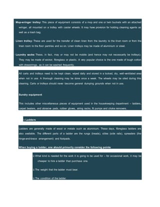 · Mop-wringer trolley: This piece of equipment consists of a mop and one or twin buckets with an attached
wringer, all mounted on a trolley with caster wheels. It may have provision for holding cleaning agents as
well as a trash bag.
· Linen trolley: These are used for the transfer of clean linen from the laundry to the linen room or from the
linen room to the floor pantries and so on. Linen trolleys may be made of aluminium or steel.
· Laundry sacks: These, in fact, may or may not be mobile (and hence may not necessarily be trolleys).
They may be made of wicker, fibreglass or plastic. A very popular choice is the one made of tough cotton
with drawstrings, as it can be washed frequently.
All carts and trolleys need to be kept clean, wiped daily and stored in a locked, dry, well-ventilated area
when not in use. A thorough cleaning may be done once a week. The wheels may be oiled during this
cleaning. Carts or trolleys should never become general dumping grounds when not in use.
Sundry equipment
This includes other miscellaneous pieces of equipment used in the housekeeping department – ladders,
carpet beaters, and abrasive pads, rubber gloves, airing racks, fit pumps and choke removers.
v Ladders
Ladders are generally made of wood or metals such as aluminium. These days, fibreglass ladders are
also available. The different parts of a ladder are the rungs (treads), stiles (side rails), spreaders (the
hinge-and-brace arrangement) and footpads.
When buying a ladder, one should primarily consider the following points:
ü What kind is needed for the work it is going to be used for – for occasional work, it may be
cheaper to hire a ladder than purchase one.
ü The weight that the ladder must bear.
ü The condition of the ladder.
 
