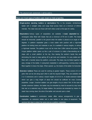 ü The physical work environment it will be used in.
There are 5 main types of ladders used, based on hotel properties.
· Single-section standing ladders or stairladders: This is the simplest, old-fashioned
ladder with 2 straight stiles and rungs fixed across them at a minimum of 254mm
intervals. The ideal ones are those with both stiles curved at the apex for safety.
· Stepladders: Various types of stepladders are available. A basic stepladder has 2
rectangular stiles fitted with treads that are a minimum of 76 mm in width. The treads
should lie horizontal, parallel to the ground when the ladder is placed at an angle of 75
degrees. A platform stepladder gives a more stable work position with a high-level
platform for holding tools and materials in use. It is available in various heights, or without
a high-level handrail. The platform must not be more than 3.85m above the ground. The
A-type platform ladder opens up like a pair of scissors to make a free-standing set of
steps with a small platform at the top, thus leaving the worker’s hands free and
eliminating the need to keep getting off to get tools and materials. It is very stable and if
fitted with a handrail above the platform, extra-safe. The steps may be folded together for
easy storage of the ladder. A swing-back stepladder is self-supporting. Locking stays are
fitted together to brace the steps. When opened up, the treads of the ladder lie horizontal.
· Extension ladders: These are used for working at greater heights. These consist of 2 or 3
parts that can be slid along each other to add the required height. They are available with
2 or 3 extensions and in various ‘closed’ lengths of 2.5-3.5 m. A double extension ladder
which can give a long length of about 8m should be sufficient for most 2-storey
properties. Longer, 3-section ladders can give lengths of up to about 10m. In the case of
smaller extension ladders, the ladder may be extended by hand & secured by stay locks
that rest on a selected rung. On larger ladders, the sections are extended by means of a
roped loop running down the side of the ladder and secured upon a cleat.
· Combination ladders: A combination ladder offers various arrangements to give a
stepladder, an extension ladder and a stair ladder in one piece of equipment. The
sections fold down to about the same size as a platform stepladder.
 