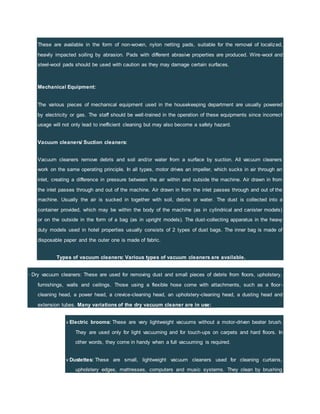 These are available in the form of non-woven, nylon netting pads, suitable for the removal of localized,
heavily impacted soiling by abrasion. Pads with different abrasive properties are produced. Wire-wool and
steel-wool pads should be used with caution as they may damage certain surfaces.
Mechanical Equipment:
The various pieces of mechanical equipment used in the housekeeping department are usually powered
by electricity or gas. The staff should be well-trained in the operation of these equipments since incorrect
usage will not only lead to inefficient cleaning but may also become a safety hazard.
Vacuum cleaners/ Suction cleaners:
Vacuum cleaners remove debris and soil and/or water from a surface by suction. All vacuum cleaners
work on the same operating principle. In all types, motor drives an impeller, which sucks in air through an
inlet, creating a difference in pressure between the air within and outside the machine. Air drawn in from
the inlet passes through and out of the machine. Air drawn in from the inlet passes through and out of the
machine. Usually the air is sucked in together with soil, debris or water. The dust is collected into a
container provided, which may be within the body of the machine (as in cylindrical and canister models)
or on the outside in the form of a bag (as in upright models). The dust-collecting apparatus in the heavy
duty models used in hotel properties usually consists of 2 types of dust bags. The inner bag is made of
disposable paper and the outer one is made of fabric.
Types of vacuum cleaners: Various types of vacuum cleaners are available.
· Dry vacuum cleaners: These are used for removing dust and small pieces of debris from floors, upholstery,
furnishings, walls and ceilings. Those using a flexible hose come with attachments, such as a floor-
cleaning head, a power head, a crevice-cleaning head, an upholstery-cleaning head, a dusting head and
extension tubes. Many variations of the dry vacuum cleaner are in use:
v Electric brooms: These are very lightweight vacuums without a motor-driven beater brush.
They are used only for light vacuuming and for touch-ups on carpets and hard floors. In
other words, they come in handy when a full vacuuming is required.
v Dustettes: These are small, lightweight vacuum cleaners used for cleaning curtains,
upholstery edges, mattresses, computers and music systems. They clean by brushing
 