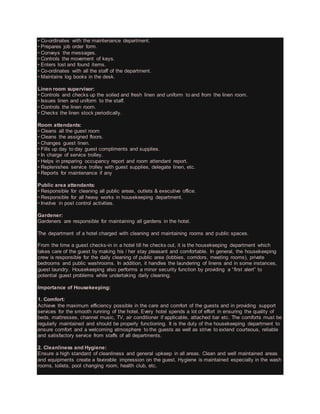 • Co-ordinates with the maintenance department.
• Prepares job order form.
• Conveys the messages.
• Controls the movement of keys.
• Enters lost and found items.
• Co-ordinates with all the staff of the department.
• Maintains log books in the desk.
Linen room supervisor:
• Controls and checks up the soiled and fresh linen and uniform to and from the linen room.
• Issues linen and uniform to the staff.
• Controls the linen room.
• Checks the linen stock periodically.
Room attendants:
• Cleans all the guest room
• Cleans the assigned floors.
• Changes guest linen.
• Fills up day to day guest compliments and supplies.
• In charge of service trolley.
• Helps in preparing occupancy report and room attendant report.
• Replenishes service trolley with guest supplies, delegate linen, etc.
• Reports for maintenance if any
Public area attendants:
• Responsible for cleaning all public areas, outlets & executive office.
• Responsible for all heavy works in housekeeping department.
• Involve in post control activities.
Gardener:
Gardeners are responsible for maintaining all gardens in the hotel.
The department of a hotel charged with cleaning and maintaining rooms and public spaces.
From the time a guest checks-in in a hotel till he checks out, it is the housekeeping department which
takes care of the guest by making his / her stay pleasant and comfortable. In general, the housekeeping
crew is responsible for the daily cleaning of public area (lobbies, corridors, meeting rooms), private
bedrooms and public washrooms. In addition, it handles the laundering of linens and in some instances,
guest laundry. Housekeeping also performs a minor security function by providing a “first alert” to
potential guest problems while undertaking daily cleaning.
Importance of Housekeeping:
1. Comfort:
Achieve the maximum efficiency possible in the care and comfort of the guests and in providing support
services for the smooth running of the hotel. Every hotel spends a lot of effort in ensuring the quality of
beds, mattresses, channel music, TV, air conditioner if applicable, attached bar etc. The comforts must be
regularly maintained and should be properly functioning. It is the duty of the housekeeping department to
ensure comfort and a welcoming atmosphere to the guests as well as strive to extend courteous, reliable
and satisfactory service from staffs of all departments.
2. Cleanliness and Hygiene:
Ensure a high standard of cleanliness and general upkeep in all areas. Clean and well maintained areas
and equipments create a favorable impression on the guest. Hygiene is maintained especially in the wash
rooms, toilets, pool changing room, health club, etc.
 