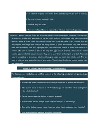 ü It is extremely hygienic, since all the dust is carried away from the point of cleaning.
ü Maintenance costs are usually lower.
ü Operative fatigue is lower.
ü There are no frayed flexes to repair and no individual machines to go wrong.
· Wet-and-dry vacuum cleaners: These are extremely useful in hotel housekeeping operations. They can pick
up spills and excess wash water when on the wet mode. When on the dry mode, they help in removal of
dust and debris. In hotels, these machines are usually used in their wet mode to pick up spills. They are
also required when large areas of floors are being stripped of polish and cleaned. They have a flexible
hose with attachments such as a squeegee head. The waste water collects in a tank that needs to be
emptied after use. A variation of this is the large tank-type vacuum cleaners. These are also called
canister-type or industrial vacuum cleaners. They can be used for dry and wet pick-up or both. The waste
water is scooped up by a squeegee attachment through a nozzle and travels back into the tank. They are
used for cleaning large areas when time is a constraint. They are ideal for cleaning lobbies, banquet halls
and restaurants.
Points to consider while purchasing a vacuum cleaner:
The housekeeper needs to pose and find answers to the following questions while purchasing a
vacuum cleaner:
ü Is the suction power sufficient enough to dislodge dirt as well as remove dust and debris?
ü If the suction power on its own is not efficient enough, can a machine with a rotating brush
be selected instead?
ü Can the suction power be directed to where it is needed?
ü Is the machine portable enough for the staff and the layout of the building?
ü Does all the dust get trapped inside the air bag before the air passes out from the outlet?
ü What attachments are available along with the machine?
 