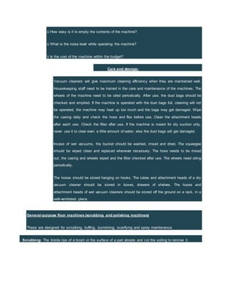 ü How easy is it to empty the contents of the machine?
ü What is the noise level while operating the machine?
ü Is the cost of the machine within the budget?
Care and storage:
Vacuum cleaners will give maximum cleaning efficiency when they are maintained well.
Housekeeping staff need to be trained in the care and maintenance of the machines. The
wheels of the machine need to be oiled periodically. After use, the dust bags should be
checked and emptied. If the machine is operated with the dust bags full, cleaning will not
be operated, the machine may heat up too much and the bags may get damaged. Wipe
the casing daily and check the hose and flex before use. Clean the attachment heads
after each use. Check the filter after use. If the machine is meant for dry suction only,
never use it to clear even a little amount of water, else the dust bags will get damaged.
Incase of wet vacuums, the bucket should be washed, rinsed and dried. The squeegee
should be wiped clean and replaced whenever necessary. The hose needs to be rinsed
out, the casing and wheels wiped and the filter checked after use. The wheels need oiling
periodically.
The hoses should be stored hanging on hooks. The tubes and attachment heads of a dry
vacuum cleaner should be stored in boxes, drawers of shelves. The hoses and
attachment heads of wet vacuum cleaners should be stored off the ground on a rack, in a
well-ventilated place.
General-purpose floor machines (scrubbing and polishing machines)
These are designed for scrubbing, buffing, burnishing, scarifying and spray maintenance.
· Scrubbing: The bristle tips of a brush or the surface of a pad abrade and cut the soiling to remove it.
 