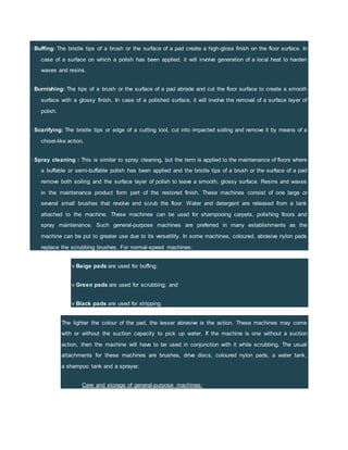 · Buffing: The bristle tips of a brush or the surface of a pad create a high-gloss finish on the floor surface. In
case of a surface on which a polish has been applied, it will involve generation of a local heat to harden
waxes and resins.
· Burnishing: The tips of a brush or the surface of a pad abrade and cut the floor surface to create a smooth
surface with a glossy finish. In case of a polished surface, it will involve the removal of a surface layer of
polish.
· Scarifying: The bristle tips or edge of a cutting tool, cut into impacted soiling and remove it by means of a
chisel-like action.
· Spray cleaning : This is similar to spray cleaning, but the term is applied to the maintenance of floors where
a buffable or semi-buffable polish has been applied and the bristle tips of a brush or the surface of a pad
remove both soiling and the surface layer of polish to leave a smooth, glossy surface. Resins and waxes
in the maintenance product form part of the restored finish. These machines consist of one large or
several small brushes that revolve and scrub the floor. Water and detergent are released from a tank
attached to the machine. These machines can be used for shampooing carpets, polishing floors and
spray maintenance. Such general-purpose machines are preferred in many establishments as the
machine can be put to greater use due to its versatility. In some machines, coloured, abrasive nylon pads
replace the scrubbing brushes. For normal-speed machines:
v Beige pads are used for buffing;
v Green pads are used for scrubbing; and
v Black pads are used for stripping.
The lighter the colour of the pad, the lesser abrasive is the action. These machines may come
with or without the suction capacity to pick up water. If the machine is one without a suction
action, then the machine will have to be used in conjunction with it while scrubbing. The usual
attachments for these machines are brushes, drive discs, coloured nylon pads, a water tank,
a shampoo tank and a sprayer.
Care and storage of general-purpose machines:
 