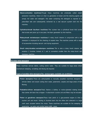 · Steam-extraction machines:Though these machines are universally called steam
extraction machines, there is in fact no generation of steam and the cleaning agents are
simply hot water and detergent. Hot water containing the detergent is injected at a
prescribed rate and subsequently extracted by a wet vacuum system built into the
machine.
· Cylindrical-brush dry-foam machines: This system has a cylindrical brush that scrubs
that scrubs and picks up in one pass, the foam generated by the machine.
· Rotary-brush wet-shampoo machines: A rotary brush cleaner in conjunction with a wet
shampoo is employed for the cleaning of carpets here. The machine comes with a range
of accessories including vacuum and drying equipment.
· Small rotary-brushes wet-shampoo machines: This is also a rotary brush cleaner, but
employs 2 brushes instead of 1 and is somewhat smaller than the rotary-brush wet-
shampoo machine.
Scrubber-drier-sweepers
These machines remove debris, soiling and/or water. They are suitable for large areas where
mechanical sweeping, scrubbing and drying are required.
Types of scrubber-drier-sweepers:The various types available are as follows:
· Power sweepers: These are self-propelled or manually propelled machines designed to
remove debris and loosen soiling from roads, pavements, carpets and large areas of hard
flooring.
· Pedestrian-driven sweepers:These feature a battery or mains-operated rotating broom
that carries dirt back into a hopper. A side-broom suction unit and filters may be included.
· Petrol or gas-driven sweepers:These have petrol or a gas-powered engine to drive a
suction unit and brush. Soiling is brushed back into the inflow and collected in a large
cloth sack situated behind the motor. These machines are suitable for the sweeping of
pavements, car parks and similar heavy-traffic areas.
 