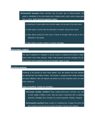 · Self-propelled sweepers: These machines may be petrol, gas or battery-powered. The
power is transferred to the drive wheels and a rotating broom, which carries soiling away
from a surface. Such machines typically contain:
v A side broom to carry debris from the floor edges into the path of the main broom.
v A water spray or suction with the side broom to prevent rising of dust clouds.
v A high volume suction-unit that sucks or blows air through a filter as dust or dirt is
deposited in the hopper.
v A filter shaker or air-flow reverser to prevent blockages.
High-pressure washers:
This type of equipment is designed to remove soiling by subjecting the surface to water,
steam and/or sand under pressure. Water under pressure physically dislodges the dirt.
The process can be assisted by the use of hot water, steam or sand.
Scarifying machines:
Scarifying is the process by which heavy grease, mud, wet sawdust and thick deposits
are removed from the surface of floors. The process is employed when simple scrubbing
has been ineffective. Here dirt deposits are broken up by the chisel-like action of a wire-
brush cutting tool.
Types of scarifiers: 2 kinds are available -
· Heavy-duty scrubber polishers: These single-to-three-brush machines can have
a brush weight of 65kg or more. They are used in conjunction with a scarifying
assembly. Dislodged dirt is removed by a second operation involving sweeping.
· Self-propelled scarifiers:These consist of a revolving tool, a hopper into which the
dirt is thrown up by the tool and suction-unit filter to remove finer particles.
 
