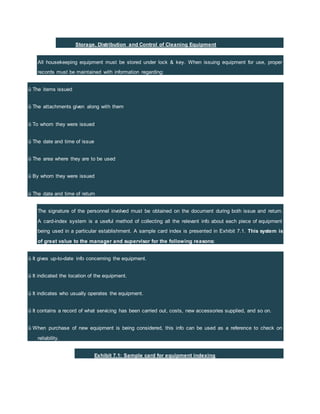 Storage, Distribution and Control of Cleaning Equipment
All housekeeping equipment must be stored under lock & key. When issuing equipment for use, proper
records must be maintained with information regarding:
ü The items issued
ü The attachments given along with them
ü To whom they were issued
ü The date and time of issue
ü The area where they are to be used
ü By whom they were issued
ü The date and time of return
The signature of the personnel involved must be obtained on the document during both issue and return.
A card-index system is a useful method of collecting all the relevant info about each piece of equipment
being used in a particular establishment. A sample card index is presented in Exhibit 7.1. This system is
of great value to the manager and supervisor for the following reasons:
ü It gives up-to-date info concerning the equipment.
ü It indicated the location of the equipment.
ü It indicates who usually operates the equipment.
ü It contains a record of what servicing has been carried out, costs, new accessories supplied, and so on.
ü When purchase of new equipment is being considered, this info can be used as a reference to check on
reliability.
Exhibit 7.1: Sample card for equipment indexing
 
