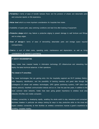 ü Portability in terms of ease of transfer between floors and the provision of wheels and detachable parts
and consumer reports on life expectancy.
ü Noise level which is a more important consideration for hospitals than hotels.
ü Availability of spare parts, easy servicing conditions and lead time after booking of equipment.
ü Protective design which may feature a protective edging to prevent damage to wall furniture and fittings
and no sharp edges.
ü Ease of storage in terms of ease of dismantling detachable parts and storage space required
(compactness).
ü Cost as a sum of initial costs, operating costs, maintenance and depreciation, as well as hiring
considerations as opposed to purchasing.
IT SAVVY HOUSEKEEPING
Many hotels have invested heavily in information technology (IT) infrastructure and networking that
deploy the latest technical advances in their operations.
The latest in IT amenities
The newer technologies that are gaining entry into the hospitality segment are Wi-Fi (wireless fidelity),
radio frequency identification, and the possibility of tracking inventory and guest data through the
convergence of cellular and wireless technologies, GPS (global positioning system), VoIP (voice over
internet protocol), handheld communication devices and so on. Over the past few years, in addition to the
more common wired networks, hotels have been giving greater importance to wireless local area
networks (WLANs) and mobile computers
Wireless connectivity is developing rapidly, enabling the whole world to stay networked and connected.
Business travelers in particular are always looking for ways to stay productive while on the move and
expect wireless connectivity at their facilities as wireless connections improve a guest’s experience by
providing complete mobility.
 