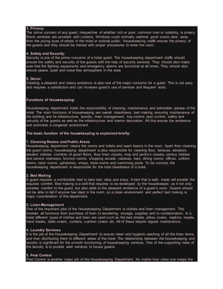 3. Privacy:
The prime concern of any guest, irrespective of whether rich or poor, common man or celebrity, is privacy.
Room windows are provided with curtains. Windows could normally overlook good scenic view, away
from the prying eyes of others in the hotel or outside public. Housekeeping staffs ensure the privacy of
the guests and they should be trained with proper procedures to enter the room.
4. Safety and Security:
Security is one of the prime concerns of a hotel guest. The housekeeping department staffs should
ensure the safety and security of the guests with the help of security services. They should also make
sure that fire fighting equipments and emergency alarms are functional at all times. They should also
ensure peace, quiet and noise free atmosphere in the area.
5. Décor:
Creating a pleasant and classy ambience is also one of the major concerns for a guest. This is not easy
and requires a satisfaction and can increase guest’s use of services and frequent visits.
Functions of Housekeeping:
Housekeeping department holds the responsibility of cleaning, maintenance and admirable upkeep of the
hotel. The main functions of housekeeping are overall cleanliness, bed making, ensuring maintenance of
the building and its infrastructure, laundry, linen management, key control, pest control, safety and
security of the guests as well as the infrastructure and interior decoration. All this ensure the ambience
and promotes a congenial environment.
The basic function of the housekeeping is explained briefly:
1. Cleaning Rooms and Public Areas
Housekeeping department cleans the rooms and toilets and wash basins in the room. Apart from cleaning
the guest rooms, housekeeping department is also responsible for cleaning floor, terraces, elevators,
elevator lobbies, corridors of guest floors, floor linen closets, mop and janitor’s closets, service lobbies
and service stairways, function rooms, shopping arcade, cabanas, bars, dining rooms, offices, uniform
rooms, tailor rooms, upholstery, shops, store rooms and swimming pools. To be concise, the
housekeeping department is responsible for the total cleanliness of a hotel.
2. Bed Making
A guest requires a comfortable bed to take rest, relax and enjoy. A bed that is well- made will provide the
required comfort. Bed making is a skill that requires to be developed by the housekeeper, as it not only
provides comfort to the guest, but also adds to the pleasant ambience of a guest’s room. Guests should
not be able to tell if anyone has slept in the room, so a clean environment and perfect bed making is
major consideration of this department.
3. Linen Management
One of the important jobs of the Housekeeping Department is clothes and linen management. This
involves all functions from purchase of linen to laundering, storage, supplies and to condemnation. In a
hotel different types of clothes and linen are used such as the bed sheets, pillow covers, napkins, towels,
hand towels, table covers, curtains, cushion covers etc. All of these require regular maintenance.
4. Laundry Services
It is the job of the Housekeeping Department to ensure clean and hygienic washing of all the linen items,
and then distributing them to different areas of the hotel. The relationship between the housekeeping and
laundry is significant for the smooth functioning of housekeeping services. One of the supporting roles of
the laundry is to provide valet services to house guests.
5. Pest Control
Pest Control is another major job of the Housekeeping Department. No matter how clean one keeps the
 