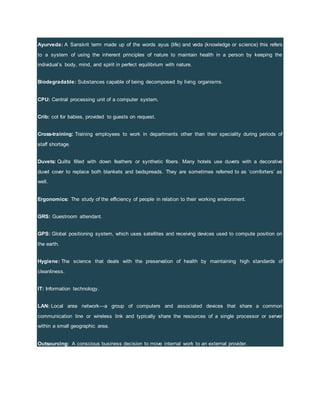 Ayurveda: A Sanskrit term made up of the words ayus (life) and veda (knowledge or science) this refers
to a system of using the inherent principles of nature to maintain health in a person by keeping the
individual’s body, mind, and spirit in perfect equilibrium with nature.
Biodegradable: Substances capable of being decomposed by living organisms.
CPU: Central processing unit of a computer system.
Crib: cot for babies, provided to guests on request.
Cross-training: Training employees to work in departments other than their speciality during periods of
staff shortage.
Duvets: Quilts filled with down feathers or synthetic fibers. Many hotels use duvets with a decorative
duvet cover to replace both blankets and bedspreads. They are sometimes referred to as ‘comforters’ as
well.
Ergonomics: The study of the efficiency of people in relation to their working environment.
GRS: Guestroom attendant.
GPS: Global positioning system, which uses satellites and receiving devices used to compute position on
the earth.
Hygiene: The science that deals with the preservation of health by maintaining high standards of
cleanliness.
IT: Information technology.
LAN: Local area network—a group of computers and associated devices that share a common
communication line or wireless link and typically share the resources of a single processor or server
within a small geographic area.
Outsourcing: A conscious business decision to move internal work to an external provider.
 