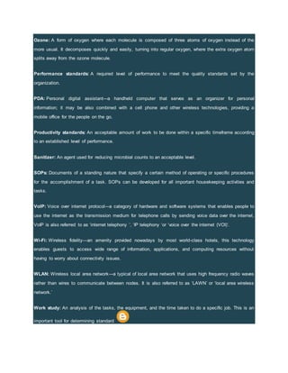 Ozone: A form of oxygen where each molecule is composed of three atoms of oxygen instead of the
more usual. It decomposes quickly and easily, turning into regular oxygen, where the extra oxygen atom
splits away from the ozone molecule.
Performance standards: A required level of performance to meet the quality standards set by the
organization.
PDA: Personal digital assistant-–a handheld computer that serves as an organizer for personal
information; it may be also combined with a cell phone and other wireless technologies, providing a
mobile office for the people on the go.
Productivity standards: An acceptable amount of work to be done within a specific timeframe according
to an established level of performance.
Sanitizer: An agent used for reducing microbial counts to an acceptable level.
SOPs: Documents of a standing nature that specify a certain method of operating or specific procedures
for the accomplishment of a task. SOPs can be developed for all important housekeeping activities and
tasks.
VoIP: Voice over internet protocol---a category of hardware and software systems that enables people to
use the internet as the transmission medium for telephone calls by sending voice data over the internet.
VoIP is also referred to as ‘internet telephony ’, ‘IP telephony ‘or ‘voice over the internet (VOI)’.
Wi-Fi: Wireless fidelity—an amenity provided nowadays by most world-class hotels, this technology
enables guests to access wide range of information, applications, and computing resources without
having to worry about connectivity issues.
WLAN: Wireless local area network---a typical of local area network that uses high frequency radio waves
rather than wires to communicate between nodes. It is also referred to as ‘LAWN’ or ‘local area wireless
network.’
Work study: An analysis of the tasks, the equipment, and the time taken to do a specific job. This is an
important tool for determining standard
 