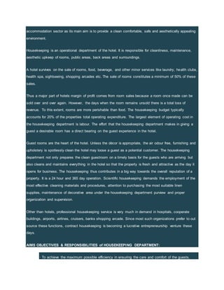 accommodation sector as its main aim is to provide a clean comfortable, safe and aesthetically appealing
environment.
Housekeeping is an operational department of the hotel. It is responsible for cleanliness, maintenance,
aesthetic upkeep of rooms, public areas, back areas and surroundings.
A hotel survives on the sale of rooms, food, beverage, and other minor services like laundry, health clubs,
health spa, sightseeing, shopping arcades etc. The sale of rooms constitutes a minimum of 50% of these
sales.
Thus a major part of hotels margin of profit comes from room sales because a room once made can be
sold over and over again. However, the days when the room remains unsold there is a total loss of
revenue. To this extent, rooms are more perishable than food. The housekeeping budget typically
accounts for 20% of the properties total operating expenditure. The largest element of operating cost in
the housekeeping department is labour. The effort that the housekeeping department makes in giving a
guest a desirable room has a direct bearing on the guest experience in the hotel.
Guest rooms are the heart of the hotel. Unless the décor is appropriate, the air odour free, furnishing and
upholstery is spotlessly clean the hotel may loose a guest as a potential customer. The housekeeping
department not only prepares the clean guestroom on a timely basis for the guests who are arriving but
also cleans and maintains everything in the hotel so that the property is fresh and attractive as the day it
opens for business. The housekeeping thus contributes in a big way towards the overall reputation of a
property. It is a 24 hour and 365 day operation. Scientific housekeeping demands the employment of the
most effective cleaning materials and procedures, attention to purchasing the most suitable linen
supplies, maintenance of decorative area under the housekeeping department purview and proper
organization and supervision.
Other than hotels, professional housekeeping service is very much in demand in hospitals, cooperate
buildings, airports, airlines, cruisers, banks shopping arcade. Since most such organizations prefer to out
source these functions, contract housekeeping is becoming a lucrative entrepreneurship venture these
days.
AIMS OBJECTIVES & RESPONSIBILITIES of HOUSEKEEPING DEPARTMENT:
· To achieve the maximum possible efficiency in ensuring the care and comfort of the guests.
 