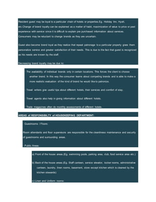 Resident guest may be loyal to a particular chain of hotels or properties.Eg. Holiday Inn, Hyatt,
etc.Change of brand loyalty can be explained as a matter of habit, maximization of value to price or past
experience with service since it is difficult to explain pre purchased information about services.
Consumers may be reluctant to change brands as they are uncertain.
Guest also become brand loyal as they realize that repeat patronage to a particular property gives them
personalize service and greater satisfaction of their needs. This is due to the fact that guest is recognized
as his needs are known by the staff.
Decreasing brand loyalty may be due to:
· The availability of individual brands only in certain locations. This forces the client to choose
another brand. In this way the consumer learns about competing brands and is able to make a
more realistic evaluation of the kind of brand he would like to patronize.
· Travel writers give useful tips about different hotels, their services and comfort of stay.
· Travel agents also help in giving information about different hotels.
· Trade magazines often do monthly assessments of different hotels.
AREAS of RESPONSIBILTY of HOUSEKEEPING DEPARTMENT:
· Guestrooms / Floors:
Room attendants and floor supervisors are responsible for the cleanliness maintenance and security
of guestrooms and surrounding areas.
· Public Areas:
a) Front of the house areas.(Eg. swimming pools, parking area, club, food service area etc.)
b) Back of the house areas.(Eg. Staff canteen, service elevator, locker rooms, administrative
canteen, laundry, linen rooms, basement, store except kitchen which is cleaned by the
kitchen stewards)
c) Linen and Uniform rooms:
 