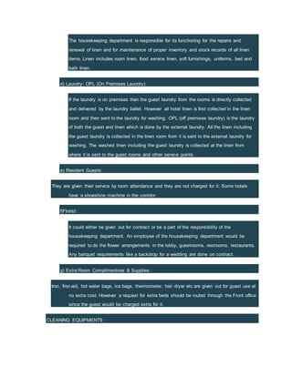 The housekeeping department is responsible for its functioning for the repairs and
renewal of linen and for maintenance of proper inventory and stock records of all linen
items. Linen includes room linen, food service linen, soft furnishings, uniforms, bed and
bath linen.
d) Laundry: OPL (On Premises Laundry):
If the laundry is on premises then the guest laundry from the rooms is directly collected
and delivered by the laundry ballet. However all hotel linen is first collected in the linen
room and then sent to the laundry for washing. OPL (off premises laundry) is the laundry
of both the guest and linen which is done by the external laundry. All the linen including
the guest laundry is collected in the linen room from it is sent to the external laundry for
washing. The washed linen including the guest laundry is collected at the linen from
where it is sent to the guest rooms and other service points.
e) Resident Guests:
They are given their service by room attendance and they are not charged for it. Some hotels
have a shoeshine machine in the corridor.
f)Florist:
It could either be given out for contract or be a part of the responsibility of the
housekeeping department. An employee of the housekeeping department would be
required to do the flower arrangements in the lobby, guestrooms, restrooms, restaurants.
Any banquet requirements like a backdrop for a wedding are done on contract.
g) Extra Room Complimentries & Supplies:
Iron, first-aid, hot water bags, ice bags, thermometer, hair dryer etc are given out for guest use at
no extra cost. However a request for extra beds should be routed through the Front office
since the guest would be charged extra for it.
CLEANING EQUIPMENTS
 