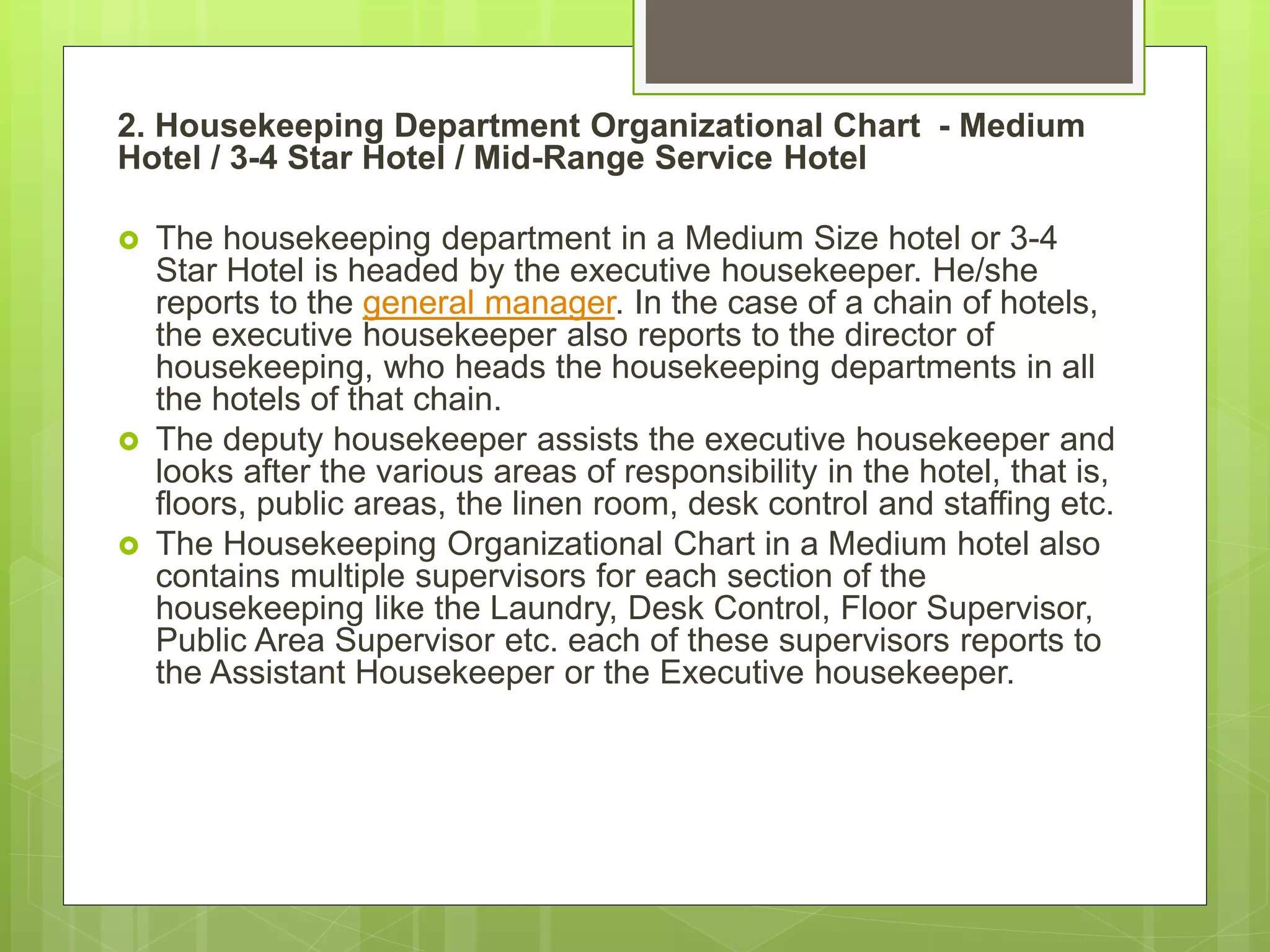2. Housekeeping Department Organizational Chart - Medium
Hotel / 3-4 Star Hotel / Mid-Range Service Hotel
 The housekeeping department in a Medium Size hotel or 3-4
Star Hotel is headed by the executive housekeeper. He/she
reports to the general manager. In the case of a chain of hotels,
the executive housekeeper also reports to the director of
housekeeping, who heads the housekeeping departments in all
the hotels of that chain.
 The deputy housekeeper assists the executive housekeeper and
looks after the various areas of responsibility in the hotel, that is,
floors, public areas, the linen room, desk control and staffing etc.
 The Housekeeping Organizational Chart in a Medium hotel also
contains multiple supervisors for each section of the
housekeeping like the Laundry, Desk Control, Floor Supervisor,
Public Area Supervisor etc. each of these supervisors reports to
the Assistant Housekeeper or the Executive housekeeper.
 