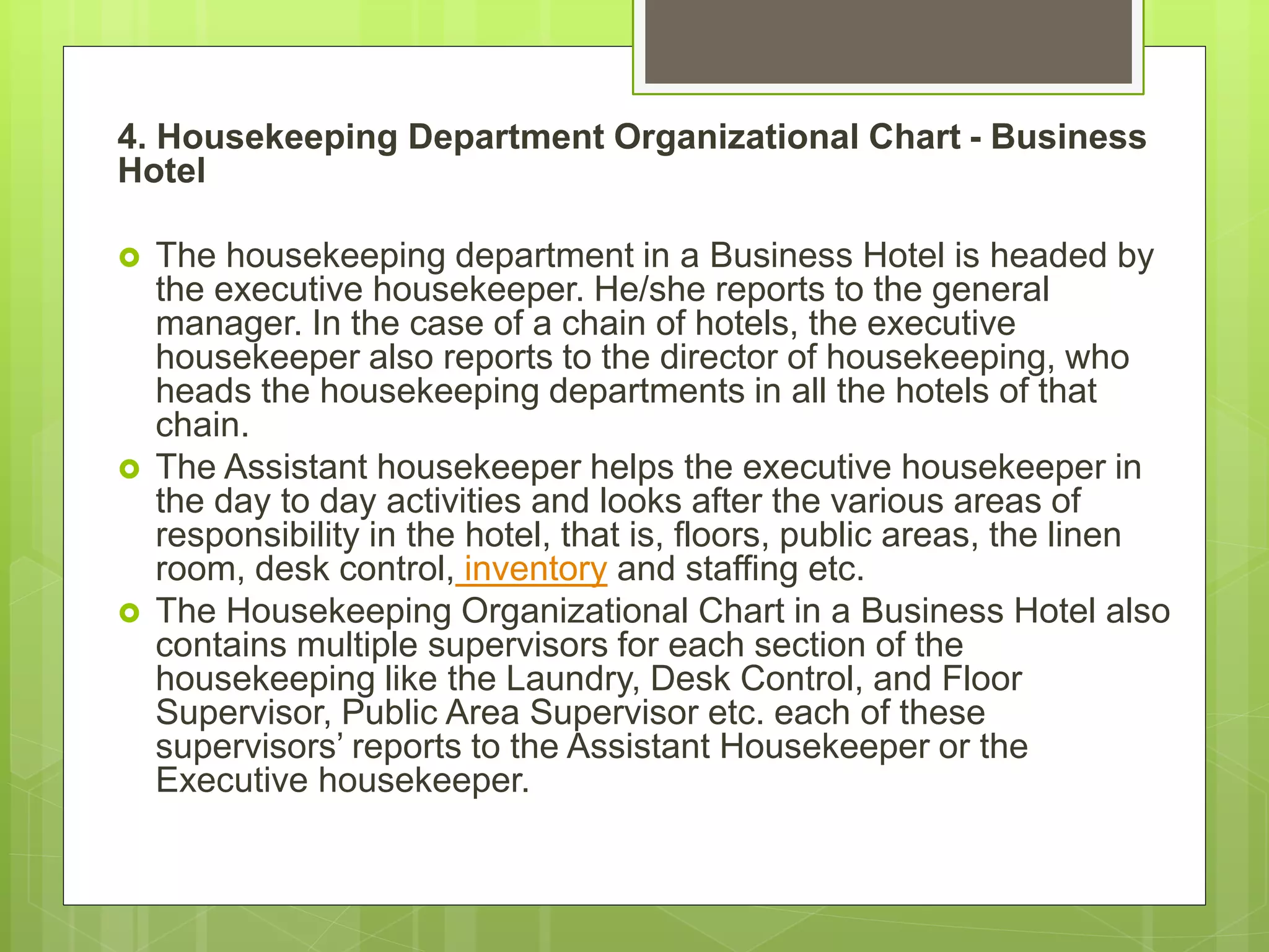 4. Housekeeping Department Organizational Chart - Business
Hotel
 The housekeeping department in a Business Hotel is headed by
the executive housekeeper. He/she reports to the general
manager. In the case of a chain of hotels, the executive
housekeeper also reports to the director of housekeeping, who
heads the housekeeping departments in all the hotels of that
chain.
 The Assistant housekeeper helps the executive housekeeper in
the day to day activities and looks after the various areas of
responsibility in the hotel, that is, floors, public areas, the linen
room, desk control, inventory and staffing etc.
 The Housekeeping Organizational Chart in a Business Hotel also
contains multiple supervisors for each section of the
housekeeping like the Laundry, Desk Control, and Floor
Supervisor, Public Area Supervisor etc. each of these
supervisors’ reports to the Assistant Housekeeper or the
Executive housekeeper.
 