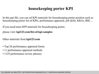 housekeeping porter KPI 
In this ppt file, you can ref KPI materials for housekeeping porter position such as 
housekeeping porter list of KPIs, performance appraisal, job skills, KRAs, BSC… 
If you need more KPI materials for housekeeping porter, 
please visit: kpi123.com/list-of-kpi-samples 
Other materials from kpi123.com 
• Top 28 performance appraisal forms 
• 11 performance appraisal methods 
• 1125 performance review phrases 
Top materials: top sales KPIs, Top 28 performance appraisal forms, 11 performance appraisal methods 
Interview questions and answers – free download/ pdf and ppt file 
 