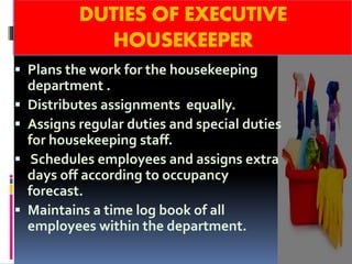 DUTIES OF EXECUTIVE
HOUSEKEEPER
Plans the work for the housekeeping
department .
Distributes assignments equally.
Assigns regular duties and special duties
for housekeeping staff.
Schedules employees and assigns extra
days off according to occupancy
forecast.
Maintains a time log book of all
employees within the department.