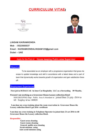 CURRICULUM VITAE
LINGAM KAIRAMKONDA
Mob : 0523565537
Email : KAIRAMKONDALINGAM123@gmail.com
Dubai – UAE
Apply for the Post of: House keeping Public area Supervisor
Objective
To be associated as an employer with a progressive organization that gives me
scope to update knowledge and skill in accordance with a latest ideas and a part of
team that dynamically works towards growth of organization and gain satisfaction there
off.
Employment Experiences.
First job in DUBAI-UAE In Inter Cat Hospitality LLC as a Stewarding 09 Months.
Present I am working as a Grosvenor House Luxury collection Hotel
HOUEKEEPING Dept Public Area AAttendant in joined Date 21-july -2014 to
till Employ id no 140028
I am done my cross training about the room reservation in Grosvenor House the
Luxury collection Hotel I got 2016 certificate
I am done my cross training in Telephone Operator in joined date 21-oct 2016 to till
Grosvenor House the Luxury collection Hotel.
Responsible:
Guest areas cleaning
Guest rooms cleaning
General public area cleaning
Scrub missions using
Auto scrub missions using
 