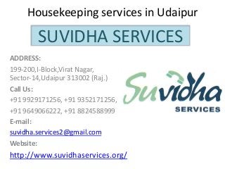 Housekeeping services in Udaipur
ADDRESS:
199-200,I-Block,Virat Nagar,
Sector-14,Udaipur 313002 (Raj.)
Call Us:
+91 9929171256, +91 9352171256,
+91 9649066222, +91 8824588999
E-mail:
suvidha.services2@gmail.com
Website:
http://www.suvidhaservices.org/
SUVIDHA SERVICES
 