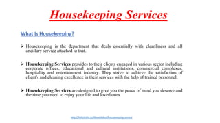 Housekeeping Services
What Is Housekeeping?
 Housekeeping is the department that deals essentially with cleanliness and all
ancillary service attached to that.
 Housekeeping Services provides to their clients engaged in various sector including
corporate offices, educational and cultural institutions, commercial complexes,
hospitality and entertainment industry. They strive to achieve the satisfaction of
client's and cleaning excellence in their services with the help of trained personnel.
 Housekeeping Services are designed to give you the peace of mind you deserve and
the time you need to enjoy your life and loved ones.
http://helloindia.co/Ahmedabad/housekeeping-service
 
