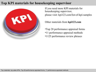 Top KPI materials for housekeeping supervisor 
If you need more KPI materials for 
housekeeping supervisor, 
please visit: kpi123.com/list-of-kpi-samples 
Other materials from kpi123.com 
•Top 28 performance appraisal forms 
•11 performance appraisal methods 
•1125 performance review phrases 
Top materials: top sales KPIs, Top 28 performance appraisal forms, 11 performance appraisal methods 
Interview questions and answers – free download/ pdf and ppt file 
