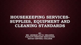 HOUSEKEEPING SERVICES-
SUPPLIES, EQUIPMENT AND
CLEANING STANDARDS
BY:
MR. LEOMAR JAY R. OBLIANDA
FACULTY-TERTIARY EDUCATION
DAVAO CENTRAL COLLEGE
 